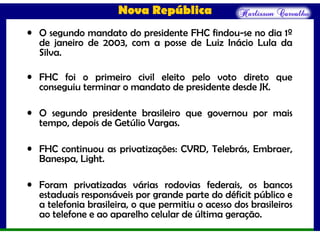 Nova República
• O segundo mandato do presidente FHC findou-se no dia 1º
de janeiro de 2003, com a posse de Luiz Inácio Lula da
Silva.
• FHC foi o primeiro civil eleito pelo voto direto que
conseguiu terminar o mandato de presidente desde JK.
• O segundo presidente brasileiro que governou por mais
tempo, depois de Getúlio Vargas.
• FHC continuou as privatizações: CVRD, Telebrás, Embraer,
Banespa, Light.
• Foram privatizadas várias rodovias federais, os bancos
estaduais responsáveis por grande parte do déficit público e
a telefonia brasileira, o que permitiu o acesso dos brasileiros
ao telefone e ao aparelho celular de última geração.
 