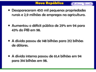 Nova República
• Desapareceram 450 mil pequenas propriedades
rurais e 2,9 milhões de empregos na agricultura.
• Aumentou o déficit público de 29% em 94 para
43% do PIB em 98.
• A dívida passou de 148 bilhões para 212 bilhões
de dólares.
• A dívida interna passou de 61,4 bilhões em 94
para 314 bilhões em 98.
 