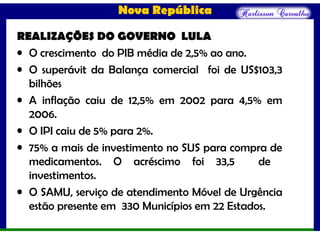 Nova República
REALIZAÇÕES DO GOVERNO LULA
• O crescimento do PIB média de 2,5% ao ano.
• O superávit da Balança comercial foi de US$103,3
bilhões
• A inflação caiu de 12,5% em 2002 para 4,5% em
2006.
• O IPI caiu de 5% para 2%.
• 75% a mais de investimento no SUS para compra de
medicamentos. O acréscimo foi 33,5 de
investimentos.
• O SAMU, serviço de atendimento Móvel de Urgência
estão presente em 330 Municípios em 22 Estados.
 