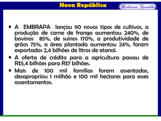 Nova República
• A EMBRAPA lançou 90 novos tipos de cultivos, a
produção de carne de frango aumentou 240%, de
bovinos 85%, de suínos 170%, a produtividade de
grãos 75%, a área plantada aumentou 24%, foram
exportados 2,4 bilhões de litros de etanol.
• A oferta de crédito para a agricultura passou de
R$5,4 bilhões para R$7 bilhões.
• Mais de 100 mil famílias foram assentadas,
desapropriou 1 milhão e 100 mil hectares para esses
assentamentos.
 