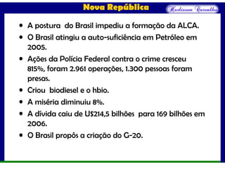 Nova República
• A postura do Brasil impediu a formação da ALCA.
• O Brasil atingiu a auto-suficiência em Petróleo em
2005.
• Ações da Polícia Federal contra o crime cresceu
815%, foram 2.961 operações, 1.300 pessoas foram
presas.
• Criou biodiesel e o hbio.
• A miséria diminuiu 8%.
• A dívida caiu de U$214,5 bilhões para 169 bilhões em
2006.
• O Brasil propôs a criação do G-20.
 