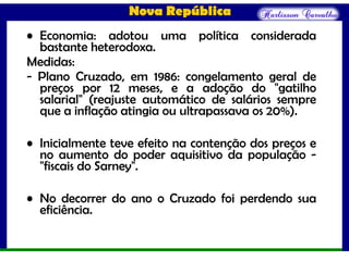 Nova República
• Economia: adotou uma política considerada
bastante heterodoxa.
Medidas:
- Plano Cruzado, em 1986: congelamento geral de
preços por 12 meses, e a adoção do "gatilho
salarial" (reajuste automático de salários sempre
que a inflação atingia ou ultrapassava os 20%).
• Inicialmente teve efeito na contenção dos preços e
no aumento do poder aquisitivo da população -
"fiscais do Sarney".
• No decorrer do ano o Cruzado foi perdendo sua
eficiência.
 
