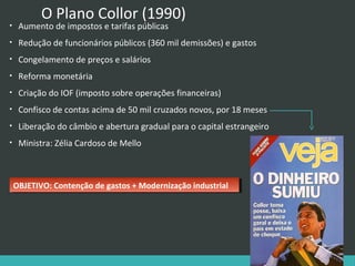 O Plano Collor (1990)

•

Aumento de impostos e tarifas públicas

•

Redução de funcionários públicos (360 mil demissões) e gastos

•

Congelamento de preços e salários

•

Reforma monetária

•

Criação do IOF (imposto sobre operações financeiras)

•

Confisco de contas acima de 50 mil cruzados novos, por 18 meses

•

Liberação do câmbio e abertura gradual para o capital estrangeiro

•

Ministra: Zélia Cardoso de Mello

OBJETIVO: Contenção de gastos ++Modernização industrial
OBJETIVO: Contenção de gastos Modernização industrial

 