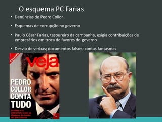 O esquema PC Farias
•

Denúncias de Pedro Collor

•

Esquemas de corrupção no governo

•

Paulo César Farias, tesoureiro da campanha, exigia contribuições de
empresários em troca de favores do governo

•

Desvio de verbas; documentos falsos; contas fantasmas

 