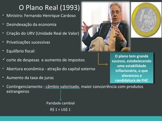O Plano Real (1993)
•

Ministro: Fernando Henrique Cardoso

•

Desindexação da economia

•

Criação do URV (Unidade Real de Valor)

•

Privatizações sucessivas

•

Equilíbrio fiscal:

 corte de despesas

e aumento de impostos

O plano tem grande
O plano tem grande
sucesso, estabelecendo
sucesso, estabelecendo
uma estabilidade
uma estabilidade
inflacionária, o que
inflacionária, o que
alavancou aa
alavancou
candidatura de FHC
candidatura de FHC

•

Abertura econômica - atração do capital externo

•

Aumento da taxa de juros

•

Contingenciamento : câmbio valorizado, maior concorrência com produtos
estrangeiros
Paridade cambial
R$ 1 = US$ 1

 