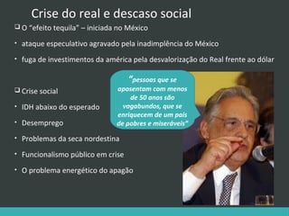 Crise do real e descaso social
 O “efeito tequila” – iniciada no México
•

ataque especulativo agravado pela inadimplência do México

•

fuga de investimentos da américa pela desvalorização do Real frente ao dólar

“pessoas que se

 Crise social

aposentam com menos
de 50 anos são
vagabundos, que se
enriquecem de um país
de pobres e miseráveis”

•

IDH abaixo do esperado

•

Desemprego

•

Problemas da seca nordestina

•

Funcionalismo público em crise

•

O problema energético do apagão

 