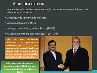 A política externa
•

A administração de Lula ofereceu amplo destaque ao desenvolvimento de
alianças internacionais

 Ampliação da liderança do Mercosul
 Aproximação com a África
 Alianças com a China, Índia e Rússia (BRICS)
 Estabelecimento do eixo Mercosul – EU - ONU

Lula
Lula foi
foi um
um verdadeiro
verdadeiro
diplomata
diplomata na
na presidência,
presidência,
estabelecendo
uma
estabelecendo
uma
aproximação considerável com
aproximação considerável com
grande parte da América Latina
grande parte da América Latina
e, até mesmo, com questões
e, até mesmo, com questões
delicadas no Oriente Médio
delicadas no Oriente Médio
Lula eeo presidente iraniano
Lula o presidente iraniano
Ahmadinejad em 2009: tensões
Ahmadinejad em 2009: tensões
com aaoposição conservadora no
com oposição conservadora no
Brasil.
Brasil.

 