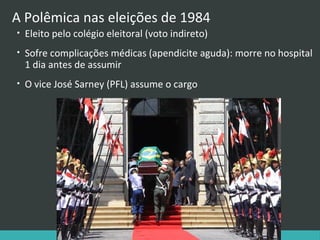 A Polêmica nas eleições de 1984
•

Eleito pelo colégio eleitoral (voto indireto)

•

Sofre complicações médicas (apendicite aguda): morre no hospital
1 dia antes de assumir

•

O vice José Sarney (PFL) assume o cargo

 