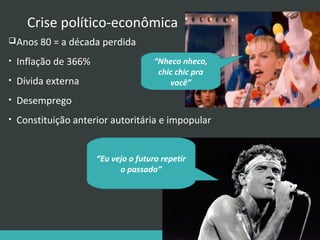 Crise político-econômica
 Anos 80 = a década perdida
•

Inflação de 366%

•

Dívida externa

•

Desemprego

•

Constituição anterior autoritária e impopular

“Nheco nheco,
chic chic pra
você”

“Eu vejo o futuro repetir
o passado”

 