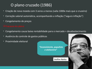 O plano cruzado (1986)
•

Criação de nova moeda com 3 zeros a menos (valia 1000x mais que o cruzeiro)

•

Correção salarial automática, acompanhando a inflação (“seguro inflação”)

•

Congelamento de preços

 Fracasso do plano
•

Congelamento causa baixa rentabilidade para o mercado = desabastecimento

•

Ausência do controle de gastos públicos

•

Proximidade eleitoral
“Inconsistente, populista
e eleitoreiro”

Delfim Netto

 