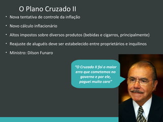 O Plano Cruzado II
•

Nova tentativa de controle da inflação

•

Novo cálculo inflacionário

•

Altos impostos sobre diversos produtos (bebidas e cigarros, principalmente)

•

Reajuste de aluguéis deve ser estabelecido entre proprietários e inquilinos

•

Ministro: Dilson Funaro
“O Cruzado II foi o maior
erro que cometemos no
governo e por ele,
paguei muito caro”

 