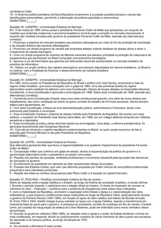 candidatura Collor.
16 - A dinâmica político-partidária da Nova República encaminhou a sucessão presidencial para o campo das
identificações personalistas, permitindo a valorização de práticas populistas e aventureiras.
SOMATÓRIA (_____)
Questão 34: (UEM/PR) - Universidade Estadual de Maringá -
Em 15 de março de 1990, tomou posse o presidente Fernando Collor de Mello que apresentou um conjunto de
medidas que pretendia modernizar a economia brasileira e torná-la apta a competir no mercado internacional. A
respeito das medidas tomadas pelo governo do presidente Fernando Collor de Melo, assinale a(s) alternativa(s)
correta(s):
1 - Promoveu a abertura do mercado brasileiro aos produtos estrangeiros por meio do fim da proibição de importação
e da redução drástica das barreiras alfandegárias.
2 - Promoveu um amplo programa de vendas das empresas estatais visando desfazer-se desses ativos e atrair o
investimento de capital estrangeiro.
4 - Criou um amplo programa de incentivo às fábricas nacionais que dessem prioridade à produção de máquinas e de
equipamentos que permitissem ao Brasil conquistar uma autonomia tecnológica.
8 - Aprovou a Lei de Informática que garantia aos fabricantes nacionais exclusividade no mercado brasileiro de
produtos de informática.
16 - Adotou um amplo confisco dos capitais estrangeiros que estavam depositados em bancos brasileiros, no Brasil e
no exterior, com a finalidade de financiar o desenvolvimento da indústria brasileira.
SOMATÓRIA (_____)
Questão 35: (UEM/PR) - Universidade Estadual de Maringá -
Em 1985, tomou posse na Presidência da República do Brasil o político civil José Sarney, encerrando a fase do
regime militar brasileiro, que havia começado com o golpe de 1964. Uma das primeiras tarefas do regime
democrático recém-instalado foi elaborar uma nova Constituição. Depois de longos debates na Assembléia Nacional
Constituinte, a nova Constituição é aprovada e promulgada em 1988. Sobre essa Constituição de 1988, assinale a(s)
alternativa(s) correta(s):
1 - Conhecida como Constituição-Cidadã, essa nova carta constitucional garantiu uma série de novos direitos aos
trabalhadores, tais como: ampliação do direito de greve, jornada de trabalho de 44 horas semanais, décimo terceiro
salário para aposentados, etc.
2 - Com essa Constituição, instituiu-se uma descentralização política, administrativa e financeira, dando mais
autonomia para Estados e municípios.
4 - Essa Constituição manteve o sistema de eleição indireta para Presidente da República. De acordo com esse
sistema, o sucessor do Presidente José Sarney seria eleito, em 1989, por um colégio eleitoral composto por militares,
senadores e deputados.
8 - Essa Constituição já sofreu várias reformas desde sua promulgação. Uma delas, a reforma previdenciária, foi
aprovada recentemente pelo Congresso Nacional.
16 - Com ela se introduziu o regime republicano parlamentarista no Brasil, no qual o poder executivo de fato é
exercido pelo Primeiro Ministro e não pelo Presidente da República.
SOMATÓRIA (_____)
Questão 36: (UFPR) - Universidade Federal do Paraná -
Que alternativa apresenta fator que levou à ingovernabilidade e ao posterior impeachment do presidente Fernando
Collor de Mello?
A - Conspiração militar que culminou em golpe de estado, devido à esquerdização da política de governo e à
aproximação diplomática entre o presidente e os países comunistas.
B - Pressão dos partidos de oposição, entidades profissionais e movimento estudantil pela apuração das denúncias
de corrupção no governo.
C - Envolvimento do presidente em atentado ao líder oposicionista Ulisses Guimarães.
D - Pressão dos Estados Unidos, que viam nas reformas propostas por Collor indícios de uma política protecionista
prejudicial a seus interesses comerciais.
E - Reação das elites ao confisco da poupança pelo Plano Collor e à taxação do capital financeiro.
Questão 37: (PUC-RIO) - Pontifícia Universidade Católica do Rio de Janeiro -
Sobre as relações entre a Igreja Católica e o Estado, ao longo da história da sociedade brasileira, é correto afirmar:
I. Durante o período imperial, o catolicismo era a religião oficial do Império. O direito do Imperador de nomear os
membros do clero – Padroado – contribuiu para a ausência de divergências entre essas duas instituições.
II. Com a implantação da República, ocorreram a separação entre Estado e Igreja e a nacionalização dos bens
eclesiásticos, o que propiciou conflitos entre essas instituições ao longo da República Velha, particularmente durante
o governo de Floriano Peixoto (1891-1894), em função do apoio do clero católico aos líderes da Revolta Armada.
III. Entre 1930 e 1945, Getúlio Vargas buscou estreitar os laços com a Igreja Católica, visando a transformá-la em
importante base de apoio para o governo. A presença do presidente, ao lado do arcebispo do Rio de Janeiro, Cardeal
Leme, por ocasião da inauguração da estátua do Cristo Redentor, pode ser entendida como marco simbólico dessa
aproximação.
IV. Durante os governos militares (1964-1985), as relações entre a Igreja e o poder de Estado tenderam a tornar-se
mais conflituosas, em especial, devido ao posicionamento contrário de vários membros do clero quanto aos excessos
da repressão e da censura política, ao longo da década de 1970.
Assinale:
A - Se somente a afirmativa IV está correta.
 