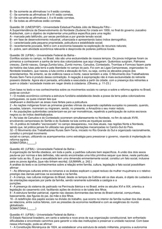 B - Se somente as afirmativas I e II estão corretas.
C - Se somente as afirmativas III e IV estão corretas.
D - Se somente as afirmativas I, II e III estão corretas.
E - Se todas as afirmativas estão corretas.
Questão 38: (UNESP/SP) - Universidade Estadual Paulista Júlio de Mesquita Filho -
A Superintendência de Desenvolvimento do Nordeste (Sudene) foi criada em 1959, no final do governo Juscelino
Kubitschek, com o objetivo de implementar uma política específica para uma região:
A - marcada pelo latifúndio, por secas periódicas e por grande tensão social;
B - em fase de desenvolvimento industrial, urbanizada e apresentando baixo índice demográfico;
C - caracterizada pela pequena propriedade, policultura e estabilidade social;
D - recentemente povoada, fértil e com a economia baseada na exploração de recursos naturais;
E - pobre, sem atividade econômica relevante e desprovida de poderes políticos locais.
Questão 39: (UFBA) - Universidade Federal da Bahia -
Confitos sociais no campo, no Brasil, não são uma exclusividade de nossos tempos. Os povos indígenas foram os
primeiros a conhecerem a sanha de terra dos colonizadores que aqui chegaram. Quilombos surgiram, Palmares
cresceu. Zambi nasceu, Ganga Zumba lutou, Zumbi morreu. Canudos, Contestado, Trombas e Formoso fazem parte
da história das lutas pela terra e pela liberdade no campo do país. Foi com as Ligas Camponesas, organizadas no
Nordeste brasileiro, que nasceu a luta contra a elevação do foro, ou seja, contra os elevados preços dos
arrendamentos. No entanto, se da violência nasce a morte, nasce também a vida. O Movimento dos Trabalhadores
Rurais Sem-Terra é produto dessa contradição. A negação à expropriação não é mais exclusividade do retirante
posseiro distante. Agora ela é pensada, articulada e executada a partir da cidade, com a presença dos retirantes a
quem a cidade / sociedade insiste em negar direito à cidadania. (Oliveira, p. 11-23.)
Com base no texto e nos conhecimentos sobre os movimentos sociais no campo e sobre a reforma agrária no Brasil,
pode-se concluir:
1 - O modelo econômico contraria a estrutura fundiária estabelecida desde a posse da terra pelos colonizadores
portugueses, os quais criaram leis que
retalhavam e distribuíam as áreas mais férteis para a policultura.
2 - As nações indígenas foram as primeiras grandes vítimas da expansão capitalista européia no passado, quando,
acuadas, lutaram, morreram ou migraram, sendo, no presente, a Amazônia o seu maior reduto.
4 - As populações quilombolas caracterizam-se por ser monoétnicas, repelindo a participação de outros escravos
negros ou de índios destribalizados.
8 - As lutas de Canudos e do Contestado ocorreram simultaneamente no Nordeste, no fim do século XVIII,
envolvendo camponeses do Sertão e do Sudeste na luta contra as injustiças sociais.
16 - A prática do trabalho “escravizado” no campo desapareceu, nos dias atuais, nas regiões Norte e Nordeste,
sendo que, tal prática jamais foi utilizada nas grandes plantações mecanizadas no Centro-Sul do País.
32 - O Movimento dos Trabalhadores Rurais Sem-Terra, iniciado no Rio Grande do Sul e organizado nacionalmente,
constitui o principal movimento
social no campo, utilizando os acampamentos como estratégia para pressionar o governo, visando à implantação da
reforma agrária.
SOMATÓRIA (_____)
Questão 40: (UFBA) - Universidade Federal da Bahia -
A organização da família obedece, em toda a parte, a padrões culturais bem específicos. A união dos dois sexos
pauta-se por normas e leis definidas, não sendo encontradas uma tribo primitiva sequer que deixe, neste particular,
andar tudo ao léu. É que a sexualidade tem uma dimensão eminentemente social, constitui um fato social, inclusive
para os povos ágrafos, [que não tinham escrita]. (ULMANN, p. 242.)
A análise do texto e os conhecimentos sobre a relação entre família, cultura, legislação e fato social possibilitam
afirmar:
1 - As diferenças culturais entre os romanos e os árabes explicam o papel recluso da mulher muçulmana e o relativo
prestígio das damas patrícias na sociedade e na família.
2 - A criança, nas culturas indígenas do Brasil, desde os tempos da Colônia até os dias atuais, é objeto de cuidados e
de orientações especiais por parte da família, sendo raramente submetida a castigos e a
punições.
4 - A presença do sistema de padroado na Península Ibérica e no Brasil, entre os séculos XVI e XIX, orientou a
legislação do casamento civil, facilitando ações de divórcio e de tutela dos filhos.
8 - A estrutura familiar patriarcal, vigente nas classes dominantes das terras do Brasil colonial, compunhase,
basicamente, das figuras do pai, da mãe e dos filhos.
16 - A redefinição dos papéis sociais na divisão do trabalho, que ocorre no interior da família nuclear dos dias atuais,
se relaciona, entre outros fatores, com as pressões da economia neoliberal e com as exigências do mundo
globalizado.
SOMATÓRIA (_____)
Questão 41: (UFBA) - Universidade Federal da Bahia -
O Estado Nacional brasileiro, em cento e setenta e nove anos de sua organização constitucional, tem enfrentado
dificuldades e encontrado caminhos para garantir a vida das instituições e preservar a unidade nacional. Com base
nessa informação, pode-se afirmar:
1 - A Constituição Monárquica de 1824, ao estabelecer uma estrutura de estado militarista, propiciou a autonomia
 