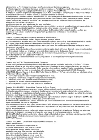 administrativa às Províncias e incentivou o aprofundamento das identidades regionais.
2 - O sistema parlamentarista da Monarquia brasileira, instalado no Período Regencial, estabelecia a obrigatoriedade
de eleições diretas para a ocupação do Ministério e do cargo de Primeiro Ministro.
4 - O Estado brasileiro foi praticamente criado no século XVII, verificando-se a implantação de instituições estatais e
estendendo a cidadania, no mesmo período, a todos os habitantes do território.
8 - O movimento Tenentista defendia a moralização das instituições políticas e representativas nacionais, ao incluir,
no seu programa de reivindicações, a adoção do voto secreto como solução para a consolidação da vida pública.
16 - As constituições brasileiras de 1937 e 1967, embora produzidas em diferentes contextos históricos, se
assemelham pelo caráter centralizador
e antidemocrático dos seus princípios e dos seus propósitos.
32 - O descontentamento da classe política contra o governo Collor, ao lado da pressão popular contra as notícias de
corrupção e mau uso dos bens públicos explicam, entre outros fatores, o impeachment em 1992.
64 - Os governos de Getúlio Vargas e de Luís Inácio Lula da Silva assemelham-se pelo caráter populista que
caracteriza suas ações e pela forma “peleguista” com que tratam os sindicatos de trabalhadores.
SOMATÓRIA (_____)
Questão 42: (FRBA/BA) - Faculdade Ruy Barbosa de Administração -
Com base nos conhecimentos sobre a Região Nordeste, pode-se afirmar:
A - Os problemas do Nordeste têm como causa principal a explosão demográfica, ocorrida desde os fins do século
XIX, com a imigração européia para a lavoura da cana-de-açúcar, após o fim da tráfico negreiro.
B - A infertilidade do solo e as secas constituem a principal causa dos problemas do Nordeste, juntamente com o
desemprego e a miséria.
C - As secas do Nordeste são um fenômeno conhecido na região, desde o Período Colonial, e seus impactos podem
ser diminuídos à medida que for adotado um projeto de armazenamento da água da chuva.
D - A verdadeira causa das secas, no Nordeste, é o desmatamento que ocorreu ao longo do litoral, começando na
época da implantação das Capitanias Hereditárias.
E - No Nordeste, só existem contratos sociais, porque todas as sub-regiões apresentam potencialidades
homogêneas.
Questão 43: (UNIFOR/CE) - Universidade de Fortaleza -
Analise o texto:Uma das palavras mais utilizadas por Collor desde a campanha eleitoral era “moderno”. Prometia
modernizar o Brasil, e sua própria figura jovem, bem como a de alguns de seus ministros forneciam um suporte a
esse tipo de discurso. Por modernização, Collor entendia a diminuição do papel do Estado, o que incluía a defesa do
livre mercado, a abertura para as importações, o fim dos subsídios e as privatizações.DORIGO, Gianpaolo;
VICENTINO, Cláudio. História do Brasil. São Paulo: Scipione, 1998. p. 447.Para o presidente a que o texto se refere,
“modernizar” o Brasil significa:
A - nacionalizar os setores econômicos mais importantes do país;
B - proteger a economia do país por meio do protecionismo estatal;
C - adequar o país à nova realidade do neoliberalismo mundial;
D - implantar um modelo econômico intervencionista no país;
E - reduzir a pobreza do país por meio da abertura econômica.
Questão 44: (UEPG/PR) - Universidade Estadual de Ponta Grossa -
Sobre os acontecimentos que marcaram o cenário político nacional recente, assinale o que for correto:
1 - Dissidentes políticos cubanos exilados no Brasil enviaram um documento ao presidente Lula, em que relatam a
falta de liberdade e de respeito aos direitos humanos pelo governo de Fidel Castro, e pedem que o líder brasileiro se
posicione a favor do processo de abertura política em Cuba.
2 - Surpreendendo as previsões de antes de sua posse, o presidente Lula arrancou elogios de diretores do FMI e do
BIRD quanto à política econômica adotada pelo governo brasileiro.
4 - O Presidente Lula editou uma Medida Provisória que proíbe os trabalhadores de realizarem empréstimos que
sejam descontados em folha de pagamento.
8 - Em entrevista polêmica, João Pedro Stédile, líder do MST, afirmou que o governo Lula não tem qualquer vínculo
com o modelo neoliberal e que a defesa da ALCA por alguns membros do governo não deve ser encarada como
vínculo ao neoliberalismo.
16 - O presidente Lula, em uma conferência sobre o terrorismo realizada em Nova Iorque, declarou que a simples
elaboração de listas com nomes de terroristas não seria capaz de resolver esse problema mundial.
32 - Uma Medida Provisória recentemente editada pelo presidente Lula proibiu o plantio de soja transgênica no Rio
Grande do Sul, estado brasileiro que insistia nas experiências com o produto.
SOMATÓRIA (_____)
Questão 45: (UFMS) - Universidade Federal de Mato Grosso do Sul -
Analise o texto abaixo:
“Metade dos miseráveis brasileiros vive no
Nordeste, geralmente na zona rural de cidades
muito pequenas. Nesses bolsões de pobreza
assolados pela seca, falta comida e não há trabalho
para todo mundo. Em muitos casos, a única fonte
de rendimento das famílias provém da venda de
ossos aos comerciantes que usam o „produto‟ como
matéria-prima de ração para animais.”
 