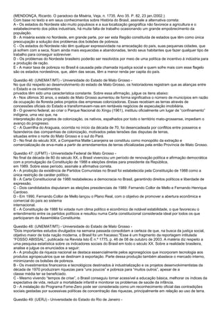 (MENDONÇA, Ricardo. O paradoxo da Miséria, Veja, n. 1735. Ano 35. P. 82, 23 jan./2002.)
Com base no texto e em seus conhecimentos sobre História do Brasil, assinale a alternativa correta:
A - Os estados do Nordeste são muito populosos e a sua localização geográfica não favorece a agricultura e o
estabelecimento dos pólos industriais, há muita falta de trabalho ocasionando um grande empobrecimento da
população.
B - A miséria existe no Nordeste, em grande parte, por ser esta Região constituída de estados que têm como única
preocupação a solução dos problemas dos bolsões de pobreza.
C - Os estados do Nordeste não têm qualquer expressividade na arrecadação do país, suas pequenas cidades, que
já sofrem com a seca, ficam ainda mais esquecidas e abandonadas, tendo seus habitantes que fazer qualquer tipo de
trabalho para conseguir sobreviver.
D - Os problemas do Nordeste brasileiro poderão ser resolvidos por meio de uma política de incentivo à indústria para
a produção de ração.
E - A maior taxa de pobreza no Brasil é causada pela chamada injustiça social e quem sofre mais com esse flagelo
são os estados nordestinos, que, além das secas, têm a menor renda per capita do país.
Questão 46: (UNEMAT/MT) - Universidade do Estado de Mato Grosso -
No que diz respeito ao desenvolvimento do estado de Mato Grosso, os historiadores registram que as alianças entre
o Estado e os investimentos
privados têm sido uma característica constante. Sobre essa afirmação, julgue os itens abaixo:
A - Nos últimos 30 anos, o estado de Mato Grosso aumentou de forma significativa o número de municípios em razão
da ocupação da floresta pelos projetos das empresas colonizadoras. Essas recebiam as terras através de
concessões oficiais do Estado e transformavam-nas em rentáveis negócios de especulação imobiliária.
B - O governo federal, ao criar o Parque Nacional do Xingu (1961), instituiu oficialmente um lugar de “confinamento”
indígena, uma vez que, na
interpretação dos projetos de colonização, os nativos, espalhados por todo o território mato-grossense, impediam o
avanço do progresso.
C - A Guerrilha do Araguaia, ocorrida no início da década de 70, foi desencadeada por conflitos entre posseiros e
fazendeiros das companhias de colonização, motivados pelas tensões das disputas de terras,
situadas entre o norte do Mato Grosso e o sul do Pará.
D - No final do século XIX, a Companhia Matte Laranjeira se constituiu como monopólio da extração e
comercialização de erva-mate a partir de arrendamentos de terras oficializadas pela então Província de Mato Grosso.
Questão 47: (UFMT) - Universidade Federal de Mato Grosso -
No final da década de 80 do século XX, o Brasil vivenciou um período de renovação política e afirmação democrática
com a promulgação da Constituição de 1988 e eleições diretas para presidente da República,
em 1989. Sobre esse período, assinale a afirmativa correta.
A - A proibição da existência de Partidos Comunistas no Brasil foi estabelecida pela Constituição de 1988 como a
única restrição de caráter político.
B - A Carta Constitucional de 1988 restabeleceu a democracia no Brasil, garantindo direitos políticos e liberdade de
expressão.
C - Dois candidatados disputaram as eleições presidenciais de 1989: Fernando Collor de Mello e Fernando Henrique
Cardoso.
D - Em 1990, Fernando Collor de Mello lançou o Plano Real, com o objetivo de promover a abertura econômica e
comercial do país ao sistema
internacional.
E - A Constituição de 1988 foi votada num clima político e econômico de notável estabilidade, o que favoreceu o
entendimento entre os partidos políticos e resultou numa Carta constitucional considerada ideal por todos os que
participaram da Assembléia Constituinte.
Questão 48: (UNEMAT/MT) - Universidade do Estado de Mato Grosso -
"Dois importantes estudos divulgados na semana passada consolidam a certeza de que, na busca da justiça social,
objetivo maior de toda nação moderna, o Brasil foi um fracasso."Esse é um fragmento da reportagem intitulada
“FOSSO ABISSAL”, publicada na Revista Isto É n.º 1775, p. 46 de 08 de outubro de 2003. A matéria diz respeito a
uma pesquisa estatística sobre os indicadores sociais do Brasil em todo o século XX. Sobre a realidade brasileira,
analise e julgue os enunciados a seguir:
A - A produção da riqueza nacional se destaca essencialmente pelos agronegócios que incorporam tecnologia aos
produtos agropecuários que se destinam à exportação. Parte dessa produção também abastece o mercado interno,
minimizando os bolsões de pobreza.
B - Os investimentos financeiros e tecnológicos destinados à industrialização e os projetos desenvolvimentistas da
década de 1970 produziram riquezas para “uns poucos” e pobreza para “muitos outros”, apesar de a
classe média ter se beneficiado.
C - Mesmo vivendo “tempos de crise”, o Brasil conseguiu tornar acessível a educação básica, melhorar os índices da
expectativa de vida, reduzir a mortalidade infantil e monitorar os problemas de saúde da infância.
D - A instalação do Programa Fome-Zero pode ser considerada como um reconhecimento oficial das contradições
sociais gestadas por sucessivas políticas de concentração das riquezas, principalmente em relação ao uso de terra.
Questão 49: (UERJ) - Universidade do Estado do Rio de Janeiro -
 