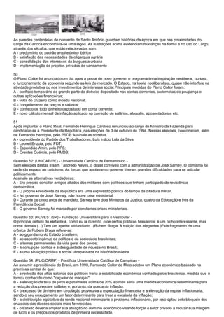 As paredes centenárias do convento de Santo Antônio guardam histórias da época em que nas proximidades do
Largo da Carioca encontrava-se uma lagoa. As ilustrações acima evidenciam mudanças na forma e no uso do Largo,
através dos séculos, que estão relacionadas com:
A - predomínio do padrão arquitetônico ibérico
B - satisfação das necessidades da oligarquia agrária
C - consolidação dos interesses da burguesia urbana
D - implementação de projetos privados de saneamento
50
O Plano Collor foi anunciado um dia após a posse do novo governo; o programa tinha inspiração neoliberal, ou seja,
o funcionamento da economia segundo as leis de mercado. O Estado, na teoria neoliberalista, quase não interfere na
atividade produtiva ou nos investimentos de interesse social.Principais medidas do Plano Collor foram:
A - confisco temporário de grande parte do dinheiro depositado nas contas correntes, cadernetas de poupança e
outras aplicações financeiras;
B - volta do cruzeiro como moeda nacional;
C - congelamento de preços e salários;
D - confisco de todo dinheiro depositado em conta corrente;
E - novo cálculo mensal da inflação aplicado na correção de salários, aluguéis, aposentadorias etc.
51
Após implantar o Plano Real, Fernando Henrique Cardoso renunciou ao cargo de Ministro da Fazenda para
candidatar-se a Presidente da República, nas eleições de 3 de outubro de 1994. Nessas eleições, concorreram, além
de Fernando Henrique, pelo PSDB:Assinale as corretas.
A - o presidente do Partido dos Trabalhadores, Luís Inácio Lula da Silva;
B - Leonel Brizola, pelo PDT;
C - Esperidião Amin, pelo PPS;
D - Orestes Quércia, pelo PMDB;
Questão 52: (UNICAP/PE) - Universidade Católica de Pernambuco -
Sem eleições diretas e sem Tancredo Neves, o Brasil conviveu com a administração de José Sarney. O otimismo foi
cedendo espaço ao ceticismo. As forças que apoiavam o governo tiveram grandes dificuldades para se articular
politicamente.
Assinale as alternativas verdadeiras:
A - Era preciso conciliar antigos aliados dos militares com políticos que tinham participado da resistência
democrática.
B - O próprio Presidente da República era uma expressão política do tempo da ditadura militar.
C - No governo de José Sarney, não houve crise ministerial.
D - Durante os cinco anos de mandato, Sarney teve dois Ministros da Justiça, quatro da Educação e três da
Previdência Social.
E - O governo Sarney foi marcado por constantes crises ministeriais.
Questão 53: (FUVEST/SP) - Fundação Universitária para o Vestibular -
O principal defeito do elefante é, como eu ia dizendo, o de certos políticos brasileiros: é um bicho interessante, mas
come demais (...) Tem um apetite latifundiário...(Rubem Braga. A traição das elegantes.)Este fragmento de uma
crônica de Rubem Braga refere-se:
A - ao gigantismo do Estado brasileiro;
B - ao aspecto ingênuo da política e da sociedade brasileiras;
C - a temas permanentes da vida geral dos povos;
D - à corrupção política e à desigualdade de riqueza no Brasil;
E - a uma situação política e social ultrapassada na história brasileira.
Questão 54: (PUC/CAMP) - Pontifícia Universidade Católica de Campinas -
Ao assumir a presidência do Brasil, em 1990, Fernando Collor de Melo adotou um Plano econômico baseado na
premissa central de que:
A - a redução dos altos salários dos políticos traria a estabilidade econômica sonhada pelos brasileiros, medida que o
tornou conhecido como "caçador de marajás";
B - a elevação da taxa de juros e patamares acima de 20% ao mês seria uma medida econômica determinante para
a redução dos preços e salários e, portanto, da queda da inflação;
C - o excesso de dinheiro em circulação provocava a especulação financeira e a elevação da espiral inflacionária,
sendo o seu enxugamento um fator determinante para frear a escalada da inflação;
D - a distribuição eqüitativa da renda nacional minimizaria o problema inflacionário, por isso optou pelo bloqueio dos
cruzados das classes sociais mais favorecidas;
E - o Estado deveria ampliar sua atuação no domínio econômico visando forçar o setor privado a reduzir sua margem
de lucro e os preços dos produtos de primeira necessidade.
 