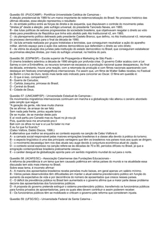 Questão 55: (PUC/CAMP) - Pontifícia Universidade Católica de Campinas -
A eleição presidencial de 1989 foi um marco importante de redemocratização do Brasil. No processo histórico das
últimas décadas, essa eleição representou o resultado:
A - do embate político entre as forças de direita e de esquerda, que disputavam o controle do movimento pelas
"diretas já" desde a eleição, pelo sufrágio universal, do presidente Tancredo Neves, em 1985;
B - das lutas políticas de setores progressistas da sociedade brasileira, que objetivavam resgatar o direito ao voto
direto para presidência da República que tinha sido abolido pelo Ato Institucional n2, em 1965;
C - do planejamento político delineado pelo presidente Castelo Branco, que definiu, no Ato Institucional n3, retomada
do processo democrático para o final da década de 1990;
D - da luta armada realizada por grupos trotskistas e leninistas, que conseguiram neutralizar a ação do aparelho
militar, abrindo espaço para a ação dos setores democráticos que defendiam o direito ao voto direto;
E - da vitória da atuação dos juristas pela instituição do estado democrático no Brasil, que conseguiram estabelecer
as primeiras eleições diretas, por meio do sufrágio universal, na história do país.
Questão 56: (ESPM/SP) - Escola superior de Propaganda e Marketing de São Paulo -
O cinema brasileiro adentrou a década de 1990 atingido por profunda crise. O governo Collor acabou com a Lei
Sarney e com a Embrafilme, os recursos tornaram-se escassos e a produção nacional quase desapareceu. Ao final
da década, entretanto, houve uma reação, com a retomada da produção e com filmes nacionais aparecendo com
destaque em festivais cinematográficos internacionais. Foi assim que, um filme de Walter Salles recebeu no Festival
de Berlim o Urso de Ouro, tendo mais tarde sido indicado para concorrer ao Oscar. O filme em questão é:
A - O que é isso, companheiro?;
B - Guerra de Canudos;
C - Carlota Joaquina, princesa do Brasil;
D - Central do Brasil;
E - Cidade de Deus.
Questão 57: (UNICAMP/SP) - Universidade Estadual de Campinas -
Os movimentos migratórios internacionais continuam em marcha e a globalização não alterou o cenário abordado
pela canção que segue:
"A geração da gente, não teve muita chance
De se afirmar, de arrasar de ser feliz
Sem nada pela frente, pintou aquele lance
De se mudar, de se mandar deste país
E aí você partiu pro Canadá mas eu fiquei no já-vou-já
Pois, quando tava me arrumando pra ir
Bati com os olhos no luar e a Lua foi bater no mar
E eu fui que fui ficando."
(Celso Viáfora, Dabliú Discos, 1996.)
A alternativa que melhor se enquadra ao contexto exposto na canção de Celso Viáfora é:
A - a camada social responsável pelas maiores emigrações brasileiras é a classe alta devido à prática do turismo;
B - o aspecto lingüístico é uma das principais vantagens que têm os brasileiros nos países ricos aos quais se dirigem;
C - o movimento decasségui tem nos dias atuais seu auge devido à conjuntura econômica atual do Japão;
D - o contexto social expresso na canção refere-se às décadas de 70 e 80, períodos difíceis no Brasil, já que a
emigração contemporânea brasileira praticamente cessou;
E - o caráter desigual da globalização aponta para um sentido migratório mundial do sul para o norte.
Questão 58: (ACAFE/SC) - Associação Catarinense das Fundações Educacionais -
A reforma da previdência é um tema que tem causado polêmica em vários países do mundo e na atualidade essa
discussão tem sido mais intensa no Brasil.
Sobre esse tema, é incorreto afirmar:
A - A maioria dos aposentados brasileiros recebe pensões muito baixas, em geral apenas um salário mínimo.
B - Vários países desenvolvidos têm dificuldades em manter o atual sistema previdenciário público em função do
aumento da expectativa de vida e por decorrência do número de aposentados que cresce nesses países.
C - O déficit da previdência pública no Brasil tem aumentado e o governo afirma que a maior parte desse problema
decorre das aposentadorias dos funcionários públicos.
D - A proposta do governo pretende extinguir o sistema previdenciário público, transferindo os funcionários públicos
para fundos privados de aposentadorias, para os quais eles devem contribuir e assim poderem receber.
E - Os funcionários públicos têm se mobilizado e criticam o governo pela reforma que consideram injusta.
Questão 59: (UFSC/SC) - Universidade Federal de Santa Catarina -
 