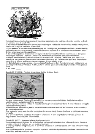 Assinale a(s) proposição(ões) verdadeira(s) referente(s) a acontecimentos históricos relevantes ocorridos no Brasil
nos primeiros anos do século XXI.
1 - No Brasil, um cidadão nordestino e metalúrgico foi eleito pelo Partido dos Trabalhadores, aliado a outros partidos,
para ocupar o cargo de Presidente da República.
2 - Com a eleição de um presidente filiado ao Partido dos Trabalhadores, as mulheres passaram a ter seus salários
equiparados aos dos homens quando no exercício da mesma profissão. E os estudantes negros passaram a ter o
direito a cotas nas universidades públicas.
4 - Os servidores públicos descontentes com a proposta de reforma da Previdência, encaminhada ao Congresso
Nacional pelo presidente Luiz Inácio Lula da Silva, manifestaram publicamente o seu descontentamento.
8 - Mesmo pertencendo aos quadros do Partido dos Trabalhadores Luiz Inácio Lula da Silva, já no exercício da
presidência, não conseguiu impedir que as lideranças do Movimento dos Trabalhadores Sem-Terra, descontentes
com o ritmo da reforma agrária, promovessem invasões de propriedades rurais.
16 - Os trabalhadores, empresários e o movimento dos Trabalhadores Sem-Terra demonstraram publicamente seu
apoio ao presidente Luiz Inácio Lula da Silva, evitando críticas, greves e invasões de propriedades rurais após sua
posse.
SOMATÓRIA (_____)
Questão 60: (PUC-MG) - Pontifícia Universidade Católica de Minas Gerais -
A charge, publicada pelo Estado de Minas de 20/07/01, retrata um momento histórico significativo da política
brasileira, sobre o qual podemos afirmar que, exceto:
A - uma importante liderança política, de projeção nacional, procura se defender diante de forte indícios de corrupção
e desvio de dinheiro público;
B - as instituições democráticas já estão suficientemente consolidadas e imunes aos fantasmas do autoritarismo e
aos interesses das elites;
C - a sociedade, com o apoio da mídia, vem colocando na mesa, diante de seus desafetos, os políticos acusados de
corrupção;
D - o episódio do "Painel Eletrônico" desencadeou uma reação do povo exigindo transparência e apuração de
irregularidades praticadas pelos parlamentares.
Questão 61: (UFPE) - Universidade Federal de Pernambuco -
Apesar dos planos econômicos e das reivindicações, a economia brasileira continua colaborando com a riqueza de
poucos e a miséria de muitos, o que nos leva a concluir que:
A - vive hoje no Brasil uma grande parte da população em estado de exclusão social e, entre eles, estão também os
miseráveis;
B - a forma de distribuição da renda e da riqueza é perversa e muitos dos problemas poderiam ser contornados com
uma política agrária e social mais justa;
 