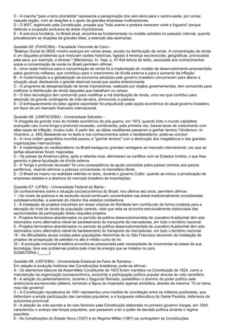 C - A marcha "para a terra prometida" representa a peregrinação dos sem-terra para o centro-oeste, por contar,
naquela região, com as doações e o apoio de grandes empresas multinacionais.
D - O MST, legitimado pela Constituição, propala que "todo arame e porteira merecem corte e fogueira" porque
defende a ocupação exclusiva de áreas improdutivas.
E - A estrutura fundiária, no Brasil atual, encontra-se fundamentada no modelo adotado no passado colonial, quando
prevaleceram as doações de grandes lotes, a exemplo das sesmarias.
Questão 65: (FAVIC/BA) - Faculdade Visconde de Cairú -
"Balanço Social do IBGE mostra avanços em várias áreas, exceto na distribuição de renda. A concentração de renda
é um daqueles problemas que misturam razões históricas, ligadas à herança escravocrata, geográficas, provocadas
pela seca, por exemplo, e étnicas." (Mendonça. In: Veja, p. 47-8)A leitura do texto, associada aos conhecimentos
sobre a concentração de renda no Brasil permitem afirmar:
A - Uma razão histórica para a concentração de renda foi a implantação do modelo de desenvolvimento empreendido
pelos governos militares, que contribuiu para o crescimento de dívida externa e para o aumento da inflação.
B - A modernização e a globalização da economia adotadas pelo governo brasileiro concorreram para alterar a
situação atual, desfazendo o grande desnível social que existia anteriormente.
C - O programa de desapropriação de terras improdutivas, realizado por órgãos governamentais, tem concorrido para
melhorar a distribuição de renda daqueles que trabalham no campo.
D - O fator tecnológico tem concorrido para modificar a má distribuição de renda, uma vez que contribui para
absorção de grande contingente de mão-de-obra, diminuindo a pobreza.
E - O enfraquecimento do setor agrário exportador foi prejudicado pela opção econômica do atual governo brasileiro,
em favor de um mercado financeiro internacional.
Questão 66: (UNIFACS/BA) - Universidade Salvador -
"A chegada da grande crise do modelo econômico do pós-guerra, em 1973, quando todo o mundo capitalista
avançado caiu numa longa e profunda recessão, combinando, pela primeira vez, baixas taxas de crescimento com
altas taxas de inflação, mudou tudo. A partir daí, as idéias neoliberais passaram a ganhar terreno."(Anderson. In:
Vicentino, p. 465) Baseando-se no texto e nos conhecimentos sobre o neoliberalismo, pode-se concluir:
A - A nova ordem geopolítica mundial passou a "ganhar terreno" com a destruição dos megablocos e das grandes
organizações internacionais.
B - A implantação do neoliberalismo no Brasil assegurou grandes vantagens ao mercado internacional, vez que as
tarifas aduaneiras foram majoradas.
C - Os países da América Latina, após a referida crise, eliminaram os conflitos com os Estados Unidos, o que lhes
garantiu a plena liquidação da dívida externa.
D - A "longa e profunda recessão" foi uma conseqüência da ajuda concedida pelos países centrais aos países
periféricos, visando eliminar a pobreza concentrada no hemisfério Norte.
E - O Brasil se inseriu na realidade referida no texto, durante o governo Collor, quando se iniciou a privatização de
empresas estatais e a abertura do mercado brasileiro às importações.
Questão 67: (UFBA) - Universidade Federal da Bahia -
Os conhecimentos sobre a situação socioeconômica do Brasil, nos últimos dez anos, permitem afirmar:
1 - Os níveis de pobreza e de exclusão social continuam concentrados nas áreas tradicionalmente consideradas
subdesenvolvidas, a exemplo do interior dos estados nordestinos.
2 - A instalação de projetos industriais em áreas urbanas do Nordeste tem contribuído de forma modesta para a
elevação do nível de renda da população carente, visto que esta se encontra estruturalmente distanciada das
oportunidades de participação direta naqueles projetos.
4 - Projetos ferroviários abandonados no período da política desenvolvimentista de Juscelino Kubitschek têm sido
retomados como alternativa viável de barateamento do transporte de mercadorias, em todo o território nacional.
8 - Projetos ferroviários abandonados no período da política desenvolvimentista de Juscelino Kubitschek têm sido
retomados como alternativa viável de barateamento do transporte de mercadorias, em todo o território nacional.
16 - As dificuldades atuais vividas pelas populações ribeirinhas do rio São Francisco decorrem da instalação de
projetos de prospecção de petróleo no alto e médio curso do rio.
32 - A produção industrial brasileira encontra-se pressionada pela necessidade de movimentar as bases de sua
tecnologia, face aos problemas postos pela crise de energia que se instalou no país.
SOMATÓRIA (_____)
Questão 68: (UEFS/BA) - Universidade Estadual de Feira de Santana -
Em relação à evolução histórica das Constituições brasileiras, pode-se afirmar:
A - Os elementos básicos da Assembléia Constituinte de 1823 foram mantidos na Constituição de 1824, como a
manutenção da organização socioeconômica, excluindo a participação política popular através do voto censitário.
B - A adoção do parlamentarismo, durante o Segundo Reinado, possibilitou o domínio do poder político pela
aristocracia escravocrata cafeeira, tornando a figura do imperador apenas simbólica, através da máxima: "O rei reina,
mas não governa".
C - A Constituição republicana de 1891 representou uma medida de conciliação entre os militares positivistas, que
defendiam a ampla participação das camadas populares, e a burguesia cafeicultora do Oeste Paulista, defensora da
autonomia provincial.
D - A adoção do voto secreto e do voto feminino pela Constituição elaborada no primeiro governo Vargas, em 1934,
caracterizou o avanço das forças populares, que passaram a ter o poder de decisão política durante o regime
populista.
E - As Constituições do Estado Novo (1937) e do Regime Militar (1967) se contrapõem às Constituições
 