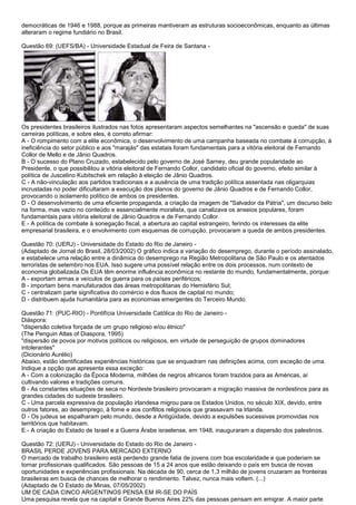 democráticas de 1946 e 1988, porque as primeiras mantiveram as estruturas socioeconômicas, enquanto as últimas
alteraram o regime fundiário no Brasil.
Questão 69: (UEFS/BA) - Universidade Estadual de Feira de Santana -
Os presidentes brasileiros ilustrados nas fotos apresentaram aspectos semelhantes na "ascensão e queda" de suas
carreiras políticas, e sobre eles, é correto afirmar:
A - O rompimento com a elite econômica, o desenvolvimento de uma campanha baseada no combate à corrupção, à
ineficiência do setor público e aos "marajás" das estatais foram fundamentais para a vitória eleitoral de Fernando
Collor de Mello e de Jânio Quadros.
B - O sucesso do Plano Cruzado, estabelecido pelo governo de José Sarney, deu grande popularidade ao
Presidente, o que possibilitou a vitória eleitoral de Fernando Collor, candidato oficial do governo, efeito similar à
política de Juscelino Kubitschek em relação à eleição de Jânio Quadros.
C - A não-vinculação aos partidos tradicionais e a ausência de uma tradição política assentada nas oligarquias
incrustadas no poder dificultaram a execução dos planos do governo de Jânio Quadros e de Fernando Collor,
provocando o isolamento político de ambos os presidentes.
D - O desenvolvimento de uma eficiente propaganda, a criação da imagem de "Salvador da Pátria", um discurso belo
na forma, mas vazio no conteúdo e essencialmente moralista, que canalizava os anseios populares, foram
fundamentais para vitória eleitoral de Jânio Quadros e de Fernando Collor.
E - A política de combate à sonegação fiscal, a abertura ao capital estrangeiro, ferindo os interesses da elite
empresarial brasileira, e o envolvimento com esquemas de corrupção, provocaram a queda de ambos presidentes.
Questão 70: (UERJ) - Universidade do Estado do Rio de Janeiro -
(Adaptado de Jornal do Brasil, 28/03/2002) O gráfico indica a variação do desemprego, durante o período assinalado,
e estabelece uma relação entre a dinâmica do desemprego na Região Metropolitana de São Paulo e os atentados
terroristas de setembro nos EUA. Isso sugere uma possível relação entre os dois processos, num contexto de
economia globalizada.Os EUA têm enorme influência econômica no restante do mundo, fundamentalmente, porque:
A - exportam armas e veículos de guerra para os países periféricos;
B - importam bens manufaturados das áreas metropolitanas do Hemisfério Sul;
C - centralizam parte significativa do comércio e dos fluxos de capital no mundo;
D - distribuem ajuda humanitária para as economias emergentes do Terceiro Mundo.
Questão 71: (PUC-RIO) - Pontifícia Universidade Católica do Rio de Janeiro -
Diáspora:
"dispersão coletiva forçada de um grupo religioso e/ou étnico"
(The Penguin Atlas of Diaspora, 1995)
"dispersão de povos por motivos políticos ou religiosos, em virtude de perseguição de grupos dominadores
intolerantes"
(Dicionário Aurélio)
Abaixo, estão identificadas experiências históricas que se enquadram nas definições acima, com exceção de uma.
Indique a opção que apresenta essa exceção:
A - Com a colonização da Época Moderna, milhões de negros africanos foram trazidos para as Américas, aí
cultivando valores e tradições comuns.
B - As constantes situações de seca no Nordeste brasileiro provocaram a migração massiva de nordestinos para as
grandes cidades do sudeste brasileiro.
C - Uma parcela expressiva da população irlandesa migrou para os Estados Unidos, no século XIX, devido, entre
outros fatores, ao desemprego, à fome e aos conflitos religiosos que grassavam na Irlanda.
D - Os judeus se espalharam pelo mundo, desde a Antigüidade, devido a expulsões sucessivas promovidas nos
territórios que habitavam.
E - A criação do Estado de Israel e a Guerra Árabe israelense, em 1948, inauguraram a dispersão dos palestinos.
Questão 72: (UERJ) - Universidade do Estado do Rio de Janeiro -
BRASIL PERDE JOVENS PARA MERCADO EXTERNO
O mercado de trabalho brasileiro está perdendo grande fatia de jovens com boa escolaridade e que poderiam se
tornar profissionais qualificados. São pessoas de 15 a 24 anos que estão deixando o país em busca de novas
oportunidades e experiências profissionais. Na década de 90, cerca de 1,3 milhão de jovens cruzaram as fronteiras
brasileiras em busca de chances de melhorar o rendimento. Talvez, nunca mais voltem. (...)
(Adaptado de O Estado de Minas, 07/05/2002)
UM DE CADA CINCO ARGENTINOS PENSA EM IR-SE DO PAÍS
Uma pesquisa revela que na capital e Grande Buenos Aires 22% das pessoas pensam em emigrar. A maior parte
 
