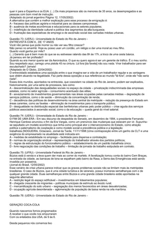 quer ir para a Espanha e os EUA. (...) Os mais propensos são os menores de 35 anos, os desempregados e as
pessoas com bom nível de instrução.
(Adaptado do jornal argentino Página 12, 17/05/2002)
A alternativa que contém a melhor explicação para esse processo de emigração é:
A - fracasso das políticas agrária e industrial para as classes camponesas;
B - ausência de metas econômicas e educacionais para os setores populares;
C - indefinição da identidade cultural e política dos segmentos da alta burguesia;
D - frustração das expectativas de emprego e de ascensão social das camadas médias urbanas.
Questão 73: (UERJ) - Universidade do Estado do Rio de Janeiro -
ENTREVISTA COM X., DE 17 ANOS
Você não pensa que pode morrer ou não ver seu filho crescer?
Não penso no amanhã. Hoje eu posso usar um cordão, um relógio e dar uma moral ao meu filho.
Quanto você ganha por mês?
(...) Garanto que é bem mais do que se eu estivesse ralando das 8h às 17h, a troco de uma cesta básica.
Já pensou em ter profissão?
Quando eu era menor queria ser da Aeronáutica. O que eu quero agora é ser um gerente de tráfico. É o meu sonho.
Sou respeitado aqui, carrego uma pistola 45 na cintura. Lá fora [da favela] não sou nada. Virar trabalhador para ser
esculachado? Jamais!
(Adaptado de O Globo, 22/04/2002)
O entrevistado estabelece uma oposição entre o que imagina ser a vida de um trabalhador regular e as vantagens
que obtém atuando na ilegalidade. Faz parte dessa oposição a sua referência ao mundo "lá fora", onde ele "não seria
nada".
Esses dois mundos, apontados na entrevista, que coexistem na cidade do Rio de Janeiro, podem ser explicados,
historicamente, por uma série de processos, tais como:
A - descentralização das desigualdades sociais no espaço da cidade – privatização indiscriminada das empresas
estatais, como no setor agrícola – consumismo acentuado das elites;
B - esvaziamento de investimentos governamentais nas áreas ocupadas pelas camadas médias – degradação de
serviços públicos, como o de saúde – diminuição da concentração de renda;
C - decadência das políticas de desenvolvimento na área central da metrópole – redução da presença do Estado em
áreas carentes, como as favelas – eliminação de investimentos para o transporte público;
D - desigualdade na distribuição espacial das benfeitorias urbanas pelo poder público – crise aguda dos serviços
públicos associados à ascensão social, como o da educação – queda geral do nível salarial.
Questão 74: (UERJ) - Universidade do Estado do Rio de Janeiro -
O FIM DE UMA ERA - Em seu discurso de despedida do Senado, em dezembro de 1994, o presidente Fernando
Henrique Cardoso anunciou o fim da Era Vargas, como um prenúncio das mudanças que estavam por vir. Supunha-
se sepultado um modelo econômico que tinha como principal ator o intervencionismo do Estado, como atração
política o paternalismo de cooptação e como modelo social e previdência pública e a legislação
trabalhista.(NOGUEIRA, Octaciano. Jornal da Tarde, 11/11/1998.)Uma contraposição entre um ganho da CLT e uma
exigência do empresariado na atualidade está indicada em:
A - medidas de estabilidade no emprego – facilidade para dispensa e contratação;
B - normas de organização sindical – representação do trabalhador através dos partidos políticos;
C - regras de estruturação do funcionalismo público – estabelecimento de um padrão trabalhista único;
D - livre negociação das condições de trabalho – limitação de jornada de trabalho estipulada em contrato.
Questão 75: (UFRJ) - Universidade Federal do Rio de Janeiro -
Búzios está à venda e a leva quem der mais ao correr do martelo. A favelização tomou conta do bairro Cem Braças,
na entrada da cidade, as barracas de lona se espalham pelo bairro da Rasa, a Serra das Emergências está sendo
invadida por posseiros.
(Jornal do Brasil, 12/05/2002)
Esse cenário de crise urbana parece indicar que os graves problemas sociais não se limitam mais às metrópoles
brasileiras. O caso de Búzios, que é uma cidade turística e de veraneio, possui inúmeras semelhanças com o de
qualquer grande cidade. Duas semelhanças entre Búzios e uma grande cidade brasileira estão apontadas na
seguinte alternativa:
A - restrição legal do espaço edificável – investimentos em loteamentos populares;
B - chegada crescente de migrantes – políticas municipais de estímulo ao êxodo rural;
C - mercantilização do solo urbano – segregação dos menos favorecidos em áreas desvalorizadas;
D - ocupação agrícola desordenada – aglomeração da população de baixa renda na orla marítima.
Questão 76: (UERJ) - Universidade do Estado do Rio de Janeiro -
GERAÇÃO COCA-COLA
Quando nascemos fomos programados
A receber o que vocês nos empurraram
Com os enlatados dos USA, de 9 às 6.
Desde pequenos nós comemos lixo
 