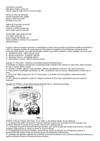 Comercial e industrial
Mas agora chegou nossa vez
Vamos cuspir de volta o lixo em cima de vocês.
Somos os olhos da revolução
Somos burgueses sem religião
Somos o futuro da nação
Geração Coca-Cola.
Depois de vinte anos na escola
Não é difícil aprender
Todas as manhas do jogo sujo
Não é assim que tem que ser?
Vamos fazer nosso dever de casa
E aí então, vocês vão ver
Suas crianças derrubando reis
Fazer comédia no cinema com as suas leis.
(Renato Russo)
O título e a letra da canção expressam a insatisfação e a visão crítica de parte da juventude brasileira da década de
1980, em relação a padrões de comportamento dominantes na sociedade. Dois problemas característicos da
juventude dessa década, que estão identificados na letra e que melhor justificam o rótulo "geração coca-cola", são:
A - decadência moral – rígido controle social
B - pobreza econômica – limitações culturais
C - alienação cultural – insatisfação política
D - nacionalismo musical – falta de acesso à escola
Questão 77: (PUC-MG) - Pontifícia Universidade Católica de Minas Gerais -
A ampliação do sufrágio universal para a população adulta no Brasil é fato recente em nosso País. Sobre a história
do voto, é correto afirmar, exceto:
A - Durante o Império, vigorou o voto censitário, cabendo aos eleitores comprovar uma certa renda anual.
B - Pela primeira Constituição republicana, de 1891, só poderiam votar os homens, alfabetizados e maiores de 21
anos.
C - No ano de 1988, os jovens de 16 e 17 anos passam a ter direito ao voto facultativo, atualmente tornado
obrigatório.
D - As mulheres só passaram a votar em meados da década de 30 e, hoje, representam mais da metade do
eleitorado.
Questão 78: (UFMG) - Universidade Federal de Minas Gerais - Observe esta charge:
(FONTE: Folha de S.Paulo, São Paulo, 15 jun. 2002. p. A2.) Nessa charge, faz-se referência:
A - ao alinhamento político do Governo Fernando Henrique Cardoso com os países da União Européia, que,
mediante diferentes mecanismos de pressão, determinam a política interna;
B - à frustração do governo Fernando Henrique Cardoso, que, devido à ação dos cartolas internacionais, não pôde
capitalizar politicamente as vitórias do Brasil na Copa do Mundo.
C - à instabilidade da economia brasileira, economia que, devido ao alto grau de endividamento externo, é
permanentemente sujeita à ação dos grandes grupos de investidores internacionais.
D - à pressão dos grandes magnatas de consórcios econômicos brasileiros, que contratam lobistas para influenciar a
política externa do Governo Fernando Henrique Cardoso.
 
