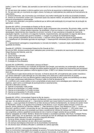 prefixo, o termo "sem". Destes, são exemplos os sem-terra e os sem-teto.Sobre os movimentos aqui citados, pode-se
afirmar:
A - Os sem-terra não aceitam a reforma agrária como uma forma de equacionar a distribuição de terras no país.
B - Os sem-teto são um movimento de origem urbana, formado por inadimplentes dos sistemas de financiamento da
casa própria.
C - Embora diferentes, são movimentos que reivindicam uma melhor distribuição de renda da sociedade brasileira.
D - Ambos os movimentos contam com o expressivo apoio dos setores médios, em particular, daqueles formados por
pequenos empresários e comerciantes.
E - Os sem-terra defendem uma política neoliberal que se define pela estatização do principal meio de produção da
agricultura – a terra.
Questão 86: (UERJ) - Universidade do Estado do Rio de Janeiro -
Pode se dizer que os fluxos migratórios entre Brasil e Japão conheceram dois momentos. No primeiro deles, ocorrido
há quase 100 anos, o Brasil recebia imigrantes. Na atualidade, o fluxo se inverteu e o país envia para o Japão os
decasséguis, descendentes dos imigrantes do primeiro momento. O que caracteriza a situação da maioria da
população migrante, no primeiro e no segundo momento, respectivamente, está apontado na seguinte alternativa:
A - • eram colonos atraídos pelo governo brasileiro. / • chegam na condição de trabalhadores ilegais.
B - • eram grandes proprietários de terra arruinados. / • exercem ofícios agrícolas em pequenas propriedades.
C - • trabalhavam em atividades agrícolas de exportação. / • desempenham atividades pouco qualificadas no meio
urbano.
D - • representavam estrangeiros marginalizados no mercado de trabalho. / • possuem dupla nacionalidade com
igualdade de direitos.
Questão 87: (UFRGS) - Universidade Federal do Rio Grande do Sul -
No ano de 2002, diversos eventos foram realizados para comemorar o centenário de nascimento do historiador
Sérgio Buarque de Holanda, autor de:
A - Os Sertões;
B - Casa Grande e Senzala;
C - Raízes do Brasil;
D - Evolução Política do Brasil;
E - Evolução do Povo Brasileiro.
Questão 88: (ULBRA/RS) - Universidade Luterana do Brasil -
O julgamento dos envolvidos nos incidentes de Eldorado dos Carajás, que redundou na condenação de policiais
militares, coloca nas manchetes a situação da política agrária nacional e do caráter dos movimentos que reivindicam
tomadas de decisão para viabilizar a reforma agrária no país. O MST é um destes movimentos e sobre ele podemos
dizer que:
I. assemelha-se à ação desenvolvida em Canudos, no final do século XIX, principalmente pelo caráter messiânico
que ambos defendem e pela definição de uma área eleita como ideal para o desenvolvimento do projeto;
II. pela reivindicação em torno da reforma agrária e pela busca da posse da terra, existe uma semelhança de idéias
com as ligas camponesas defendidas por Francisco Julião no final da década de 50;
III. o confronto com o poder público e com a propriedade privada atuam como estratégias para viabilizar seus
objetivos, assim como a constituição de acampamentos e assentamentos.
Assinale a alternativa correta:
A - Apenas a proposição I está correta.
B - Apenas as proposições I e II estão corretas.
C - Apenas as proposições I e III estão corretas.
D - Apenas as proposições II e III estão corretas.
E - As proposições I, II e III estão corretas.
Questão 89: (UFRJ) - Universidade Federal do Rio de Janeiro -
"Aprendemos que somos „um dom de Deus e da Natureza‟ porque nossa terra desconhece catástrofes naturais (...) e
que aqui, „em se plantando,tudo dá‟. (...) Aprendemos também que nossa história foi escrita sem derramamento de
sangue, (...) que a grandeza do território foi um feito de bravura heróica do Bandeirante, da nobreza de caráter moral
do Pacificador, Caxias, e da agudeza fina do Barão do Rio Branco; e que, forçados pelos inimigos a entrar em
guerras, jamais passamos por derrotas militares. (...) Não tememos a guerra, mas desejamos a paz. (...) somos um
povo bom, pacífico e ordeiro, convencidos de que „não existe pecado abaixo do Equador‟. (...) Em suma, essa
representação permite que uma sociedade que tolera a existência de milhões de crianças sem infância e que, desde
seu surgimento, pratica o apartheid social possa ter de si mesma a imagem positiva de sua unidade
fraterna."(Adaptado de CHAUÍ, Marilena. Brasil-mito fundador e sociedade autoritária. São Paulo: Fundação Perseu
Abramo, 2000.)"aqui, em se plantando, tudo dá"A construção do mito de satisfação das necessidades alimentares,
evidenciada neste fragmento do texto, contradiz a seguinte afirmativa:
A - As terras férteis resultam da ação de agrotóxicos.
B - Os melhores solos destinam-se aos cultivos para exportação.
C - Os avanços tecnológicos direcionam-se às propriedades improdutivas.
D - Os diversos tipos climáticos dificultam a variedade de cultivos agrícolas.
Questão 90: (UFF/RJ) - Universidade Federal Fluminense -
Entre os movimentos organizados de oposição ao governo Fernando Henrique Cardoso, um deles se destaca: o
Movimento dos Sem-Terra (MST).Com respeito ao assunto mencionado, é correto afirmar:
 