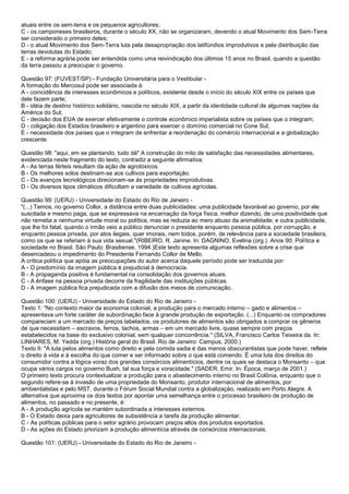 atuais entre os sem-terra e os pequenos agricultores;
C - os camponeses brasileiros, durante o século XX, não se organizaram, devendo o atual Movimento dos Sem-Terra
ser considerado o primeiro deles;
D - o atual Movimento dos Sem-Terra luta pela desapropriação dos latifúndios improdutivos e pela distribuição das
terras devolutas do Estado;
E - a reforma agrária pode ser entendida como uma reivindicação dos últimos 15 anos no Brasil, quando a questão
da terra passou a preocupar o governo.
Questão 97: (FUVEST/SP) - Fundação Universitária para o Vestibular -
A formação do Mercosul pode ser associada à:
A - coincidência de interesses econômicos e políticos, existente desde o início do século XIX entre os países que
dele fazem parte;
B - idéia de destino histórico solidário, nascida no século XIX, a partir da identidade cultural de algumas nações da
América do Sul;
C - decisão dos EUA de exercer efetivamente o controle econômico imperialista sobre os países que o integram;
D - coligação dos Estados brasileiro e argentino para exercer o domínio comercial no Cone Sul;
E - necessidade dos países que o integram de enfrentar a reordenação do comércio internacional e a globalização
crescente.
Questão 98: "aqui, em se plantando, tudo dá" A construção do mito de satisfação das necessidades alimentares,
evidenciada neste fragmento do texto, contradiz a seguinte afirmativa:
A - As terras férteis resultam da ação de agrotóxicos.
B - Os melhores solos destinam-se aos cultivos para exportação.
C - Os avanços tecnológicos direcionam-se às propriedades improdutivas.
D - Os diversos tipos climáticos dificultam a variedade de cultivos agrícolas.
Questão 99: (UERJ) - Universidade do Estado do Rio de Janeiro -
"(...) Temos, no governo Collor, a distância entre duas publicidades: uma publicidade favorável ao governo, por ele
suscitada e mesmo paga, que se expressava na encarnação da força física, melhor dizendo, de uma positividade que
não remetia a nenhuma virtude moral ou política, mas se reduzia ao mero abuso da animalidade; e outra publicidade,
que lhe foi fatal, quando o irmão veio a público denunciar o presidente enquanto pessoa pública, por corrupção, e
enquanto pessoa privada, por atos ilegais, quer imorais, nem todos, porém, de relevância para a sociedade brasileira,
como os que se referiam à sua vida sexual."(RIBEIRO, R. Janine. In: DAGNINO, Evelina (org.). Anos 90: Política e
sociedade no Brasil. São Paulo: Brasiliense, 1994.)Este texto apresenta algumas reflexões sobre a crise que
desencadeou o impedimento do Presidente Fernando Collor de Mello.
A crítica política que apóia as preocupações do autor acerca daquele período pode ser traduzida por:
A - O predomínio da imagem pública é prejudicial à democracia.
B - A propaganda positiva é fundamental na consolidação dos governos atuais.
C - A ênfase na pessoa privada decorre da fragilidade das instituições públicas.
D - A imagem pública fica prejudicada com a difusão dos meios de comunicação.
Questão 100: (UERJ) - Universidade do Estado do Rio de Janeiro -
Texto 1: "No contexto maior da economia colonial, a produção para o mercado interno – gado e alimentos –
apresentava um forte caráter de subordinação face à grande produção de exportação. (...) Enquanto os compradores
compareciam a um mercado de preços tabelados, os produtores de alimentos são obrigados a comprar os gêneros
de que necessitam – escravos, ferros, tachos, armas – em um mercado livre, quase sempre com preços
estabelecidos na base do exclusivo colonial, sem qualquer concorrência." (SILVA, Francisco Carlos Teixeira da. In:
LINHARES, M. Yedda (org.) História geral do Brasil. Rio de Janeiro: Campus, 2000.)
Texto II: "A luta pelos alimentos como direito e pela comida sadia é das menos obscurantistas que pode haver, reflete
o direito à vida e à escolha do que comer e ser informado sobre o que está comendo. É uma luta dos direitos do
consumidor contra a lógica voraz dos grandes consórcios alimentícios, dentre os quais se destaca o Monsanto – que
ocupa vários cargos no governo Bush, tal sua força e voracidade." (SADER, Emir. In: Época, março de 2001.)
O primeiro texto procura contextualizar a produção para o abastecimento interno no Brasil Colônia, enquanto que o
segundo refere-se à invasão de uma propriedade do Monsanto, produtor internacional de alimentos, por
ambientalistas e pelo MST, durante o Fórum Social Mundial contra a globalização, realizado em Porto Alegre. A
alternativa que aproxima os dois textos por apontar uma semelhança entre o processo brasileiro de produção de
alimentos, no passado e no presente, é:
A - A produção agrícola se mantém subordinada a interesses externos.
B - O Estado deixa para agricultores de subsistência a tarefa da produção alimentar.
C - As políticas públicas para o setor agrário provocam preços altos dos produtos exportados.
D - As ações do Estado priorizam a produção alimentícia através de consórcios internacionais.
Questão 101: (UERJ) - Universidade do Estado do Rio de Janeiro -
 