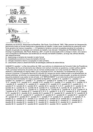 (Adaptado de GLAUCO. Abobrinhas da Brasilônia. São Paulo: Circo Editorial, 1985.) "Não parecem ter desaparecido
plenamente todas as formas tradicionais e degradantes do trabalho, muitas vezes constituindo-se justamente como
fonte geradora de maiores ocupações. (...) O capitalismo tenderia a produzir ocupações precárias em profusão, a
despeito da geração de empregos com conteúdo de trabalho mais elevado." (Adaptado de POCHMAN, Marcio. O
emprego na globalização. São Paulo: Boitempo, 2001.) A partir da associação entre a charge e o texto, uma causa e
uma conseqüência identificáveis nas tendências do mercado de trabalho brasileiro, ao longo das últimas décadas,
são respectivamente:
A - desemprego e tentativa de inserção no setor formal;
B - instabilidade econômica e busca de trabalho informal;
C - retração industrial e retorno a ocupações no setor primário;
D - crescimento urbano e desenvolvimento de estratégias coletivas de sobrevivência.
GABARITO: questão 1: a) Na crise política de 1992, que culminou no afastamento de Fernando Collor da Presidência
da República,não houve envolvimento dos militares e em nenhum momento se questionou a ordem política vigente.
Todo o processo transcorreu de acordo com as normas constitucionais. b) A crise ocorrida em 1968 teve como
desfecho a radicalização do regime militar. Com a imposição do AI-5, em dezembro, foi estabelecida uma rígida
censura à imprensa, o Congresso Nacional foi colocado em recesso por tempo indeterminado e se generalizaram as
prisões arbitrárias, as torturas e os assassinatos de opositores. Em resposta a essa situação, os grupos de extrema-
esquerda ampliaram suas ações na luta armada. c) O “IMPEACHMENT” é um instrumento jurídico que permite ao
Congresso Nacional destituir do cargo o presidente da República.- questão 2: D - questão 3: C - questão 4: C -
questão 5: B - questão 6: E - questão 7: 12 - questão 8: E - questão 9: B - questão 10: B - questão 11: D - questão
12: E - questão 13: E - questão 14: C - questão 15: B - questão 16: C - questão 17: A - questão 18: C - questão 19: A
- questão 20: E - questão 21: A - questão 22: C - questão 23: D - questão 24: D - questão 25: C - questão 26: A -
questão 27: A - questão 28: A - questão 29: E - questão 30: A - questão 31: A, D, E - questão 32: A - questão 33: 30 -
questão 34: 3 - questão 35: 11 - questão 36: B - questão 37: C - questão 38: A - questão 39: 34 - questão 40: 19 -
questão 41: 56 - questão 42: C - questão 43: C - questão 44: 19 - questão 45: E - questão 46: A, B, D - questão 47: B
- questão 48: B, C, D - questão 49: C - questão 50: A, B, C, E - questão 51: A, B, D, E - questão 52: A, B, E - questão
53: D - questão 54: C - questão 55: B - questão 56: D -questão 57: E - questão 58: D - questão 59: 13 - questão 60: B
- questão 61: A, B, D, E - questão 62: C - questão 63: D - questão 64: E - questão 65: A - questão 66: E - questão 67:
35 - questão 68: A - questão 69: D - questão 70: C - questão 71: B - questão 72: D - questão 73: D - questão 74: A -
questão 75: C - questão 76: C - questão 77: C - questão 78: C - questão 79: B - questão 80: C - questão 81: E -
questão 82: B - questão 83: 5 - questão 84: D - questão 85: C - questão 86: C - questão 87: C - questão 88: D -
questão 89: B - questão 90: A - questão 91: E - questão 92: E - questão 93: A - questão 94: A - questão 95: C -
questão 96: D - questão 97: E - questão 98: B - questão 99: C - questão 100: A - questão 101: B
 