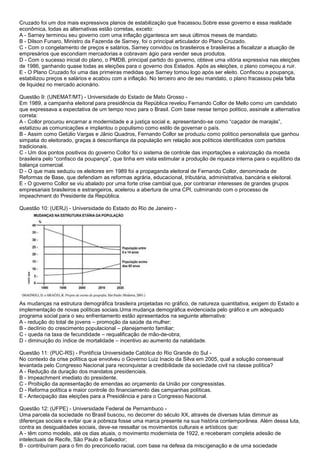 Cruzado foi um dos mais expressivos planos de estabilização que fracassou.Sobre esse governo e essa realidade
econômica, todas as alternativas estão corretas, exceto:
A - Sarney terminou seu governo com uma inflação gigantesca em seus últimos meses de mandato.
B - Dilson Funaro, Ministro da Fazenda de Sarney, foi o principal articulador do Plano Cruzado.
C - Com o congelamento de preços e salários, Sarney convidou os brasileiros e brasileiras a fiscalizar a atuação de
empresários que escondiam mercadorias e cobravam ágio para vender seus produtos.
D - Com o sucesso inicial do plano, o PMDB, principal partido do governo, obteve uma vitória expressiva nas eleições
de 1986, ganhando quase todas as eleições para o governo dos Estados. Após as eleições, o plano começou a ruir.
E - O Plano Cruzado foi uma das primeiras medidas que Sarney tomou logo após ser eleito. Confiscou a poupança,
estabilizou preços e salários e acabou com a inflação. No terceiro ano de seu mandato, o plano fracassou pela falta
de liquidez no mercado acionário.
Questão 9: (UNEMAT/MT) - Universidade do Estado de Mato Grosso -
Em 1989, a campanha eleitoral para presidência da República revelou Fernando Collor de Mello como um candidato
que expressava a expectativa de um tempo novo para o Brasil. Com base nesse tempo político, assinale a alternativa
correta:
A - Collor procurou encarnar a modernidade e a justiça social e, apresentando-se como “caçador de marajás”,
estatizou as comunicações e implantou o populismo como estilo de governar o país.
B - Assim como Getúlio Vargas e Jânio Quadros, Fernando Collor se produziu como político personalista que ganhou
simpatia do eleitorado, graças à desconfiança da população em relação aos políticos identificados com partidos
tradicionais.
C - Um dos pontos positivos do governo Collor foi o sistema de controle das importações e valorização da moeda
brasileira pelo “confisco da poupança”, que tinha em vista estimular a produção de riqueza interna para o equilíbrio da
balança comercial.
D - O que mais seduziu os eleitores em 1989 foi a propaganda eleitoral de Fernando Collor, denominada de
Reformas de Base, que defendiam as reformas agrária, educacional, tributária, administrativa, bancária e eleitoral.
E - O governo Collor se viu abalado por uma forte crise cambial que, por contrariar interesses de grandes grupos
empresariais brasileiros e estrangeiros, acelerou a abertura de uma CPI, culminando com o processo de
impeachment do Presidente da República.
Questão 10: (UERJ) - Universidade do Estado do Rio de Janeiro -
As mudanças na estrutura demográfica brasileira projetadas no gráfico, de natureza quantitativa, exigem do Estado a
implementação de novas políticas sociais.Uma mudança demográfica evidenciada pelo gráfico e um adequado
programa social para o seu enfrentamento estão apresentados na seguinte alternativa:
A - redução do total de jovens – promoção da saúde da mulher;
B - declínio do crescimento populacional – planejamento familiar;
C - queda na taxa de fecundidade – requalificação de mão-de-obra;
D - diminuição do índice de mortalidade – incentivo ao aumento da natalidade.
Questão 11: (PUC-RS) - Pontifícia Universidade Católica do Rio Grande do Sul -
No contexto da crise política que envolveu o Governo Luiz Inacio da Silva em 2005, qual a solução consensual
levantada pelo Congresso Nacional para reconquistar a credibilidade da sociedade civil na classe política?
A - Redução da duração dos mandatos presidenciais.
B - Impeachment imediato do presidente.
C - Proibição da apresentação de emendas ao orçamento da União por congressistas.
D - Reforma política e maior controle do financiamento das campanhas políticas.
E - Antecipação das eleições para a Presidência e para o Congresso Nacional.
Questão 12: (UFPE) - Universidade Federal de Pernambuco -
Uma parcela da sociedade no Brasil buscou, no decorrer do século XX, através de diversas lutas diminuir as
diferenças sociais e evitar que a pobreza fosse uma marca presente na sua história contemporânea. Além dessa luta,
contra as desigualdades sociais, deve-se ressaltar os movimentos culturais e artísticos que:
A - têm como modelo, até os dias atuais, o movimento modernista de 1922, e receberam completa adesão de
intelectuais de Recife, São Paulo e Salvador;
B - contribuíram para o fim do preconceito racial, com base na defesa da miscigenação e de uma sociedade
 