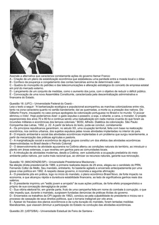 Assinale a alternativa que caracteriza corretamente ações do governo Itamar Franco:
A - Criação de um plano de estabilização econômica que estabeleceu uma paridade entre a moeda local e o dólar.
B - Confisco da poupança e congelamento das contas bancárias acima de determinado valor.
C - Quebra do monopólio do petróleo e das telecomunicações e alteração estratégica do conceito de empresa estatal
em prol do mercado externo.
D - Lançamento de um conjunto de medidas, como o aumento dos juros, com o objetivo de reduzir o déficit público.
E - Convocação de uma nova Assembléia Constituinte, caracterizada pela descentralização administrativa e
financeira do Estado.
Questão 18: (UFC) - Universidade Federal do Ceará -
Leia o texto a seguir: “A barbarização ecológica e populacional acompanhou as marchas colonizadoras entre nós,
tanto na zona canavieira quanto no sertão bandeirante; daí as queimadas, a morte ou a preação dos nativos. Diz
Gilberto Freyre, insuspeito no caso porque apologista da colonização portuguesa no Brasil e no mundo: 'O acúcar
eliminou o índio'. Hoje poderíamos dizer: o gado expulsa o posseiro; a soja, o sitiante; a cana, o morador. O projeto
expansionista dos anos 70 e 80 foi e continua sendo uma reatualização em nada menos cruenta do que foram as
incursões militares e econômicas dos tempos coloniais.” BOSI, Alfredo. Dialética da colonização. São Paulo:
Companhia das Letras, 1992, p. 22. A partir da leitura do texto, pode-se concluir, corretamente:
A - Os princípios republicanos garantiram, no século XX, uma ocupação territorial, feita com base na realocação
econômica, nos centros urbanos, dos sujeitos expulsos pelas novas atividades implantadas no interior do país.
B - O impacto ambiental e social das atividades econômicas implantadas é um problema que surgiu recentemente, a
partir da mecanização das práticas agrículas e pastoris.
C - A marginalização social e econômica de alguns grupos constitui um dos efeitos das atividades econômicas
desenvolvidadas no Brasil desde o Período Colonial.
D - O desenvolvimento da atividade açucareira na Colônia alterou as condições naturais do território, ao introduzir o
plantio em áreas extensas, o que reverteu em ganhos para as comunidades locais.
E - A introdução de atividades modernas, desde a Colônia, vem substituindo a ocupação predatória do meio
ambiente pelos nativos, por outra mais racional que, ao otimizar os recursos naturais, garante sua renovação.
Questão 19: (MACKENZIE/SP) - Universidade Presbiteriana Mackenzie -
Na eleição direta presidencial de 1989, a primeira realizada depois de 29 anos, elegeu-se o candidato do PRN,
Fernando Collor de Mello. Seu mandato, entretanto, foi bastante agitado e encerrado antecipadamente por uma
grave crise política em 1992. A respeito desse governo, é incorreta a seguinte afirmação:
A - O presidente pôs em prática, logo no início do mandato, o plano econômico Brasil Novo, de forte impacto na
economia, e que alcançou rápida e duradoura estabilidade financeira, ao lado de significativos ganhos reais dos
salários.
B - O presidente imprimiu um "estilo jovem e arrojado" às suas ações políticas, de forte efeito propagandístico e
próprio de sua concepção demagógica de poder.
C - Sua vitória eleitoral foi, em grande parte, fruto de uma campanha feita em nome do combate à corrupção, o que
não impediu que, durante o mandato, surgissem fundadas denúncias de práticas ilícitas do governo.
D - Encerrados os trabalhos da CPI (agosto de 1992), concluiu-se pela culpabilidade do presidente e iniciou-se o
processo de cassação de seus direitos políticos, que o tornaria inelegível por oito anos.
E - Apesar do fracasso dos planos econômicos e da curta duração do mandato, foram tentadas medidas
liberalizantes, que visavam diminuir a participação do Estado na condução das atividades econômicas.
Questão 20: (UEFS/BA) - Universidade Estadual de Feira de Santana -
 