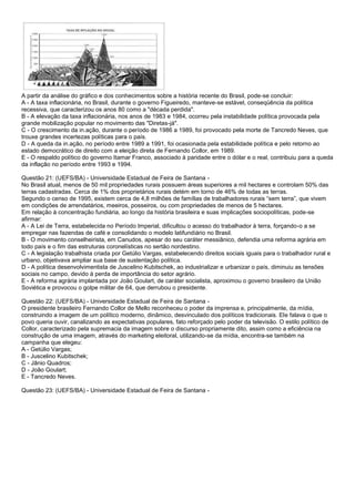 A partir da análise do gráfico e dos conhecimentos sobre a história recente do Brasil, pode-se concluir:
A - A taxa inflacionária, no Brasil, durante o governo Figueiredo, manteve-se estável, conseqüência da política
recessiva, que caracterizou os anos 80 como a "década perdida".
B - A elevação da taxa inflacionária, nos anos de 1983 e 1984, ocorreu pela instabilidade política provocada pela
grande mobilização popular no movimento das "Diretas-já".
C - O crescimento da in.ação, durante o período de 1986 a 1989, foi provocado pela morte de Tancredo Neves, que
trouxe grandes incertezas políticas para o país.
D - A queda da in.ação, no período entre 1989 a 1991, foi ocasionada pela estabilidade política e pelo retorno ao
estado democrático de direito com a eleição direta de Fernando Collor, em 1989.
E - O respaldo político do governo Itamar Franco, associado à paridade entre o dólar e o real, contribuiu para a queda
da inflação no período entre 1993 e 1994.
Questão 21: (UEFS/BA) - Universidade Estadual de Feira de Santana -
No Brasil atual, menos de 50 mil propriedades rurais possuem áreas superiores a mil hectares e controlam 50% das
terras cadastradas. Cerca de 1% dos proprietários rurais detém em torno de 46% de todas as terras.
Segundo o censo de 1995, existem cerca de 4,8 milhões de famílias de trabalhadores rurais “sem terra”, que vivem
em condições de arrendatários, meeiros, posseiros, ou com propriedades de menos de 5 hectares.
Em relação à concentração fundiária, ao longo da história brasileira e suas implicações sociopolíticas, pode-se
afirmar:
A - A Lei de Terra, estabelecida no Período Imperial, dificultou o acesso do trabalhador à terra, forçando-o a se
empregar nas fazendas de café e consolidando o modelo latifundiário no Brasil.
B - O movimento conselheirista, em Canudos, apesar do seu caráter messiânico, defendia uma reforma agrária em
todo país e o fim das estruturas coronelísticas no sertão nordestino.
C - A legislação trabalhista criada por Getúlio Vargas, estabelecendo direitos sociais iguais para o trabalhador rural e
urbano, objetivava ampliar sua base de sustentação política.
D - A política desenvolvimentista de Juscelino Kubitschek, ao industrializar e urbanizar o país, diminuiu as tensões
sociais no campo, devido à perda de importância do setor agrário.
E - A reforma agrária implantada por João Goulart, de caráter socialista, aproximou o governo brasileiro da União
Soviética e provocou o golpe militar de 64, que derrubou o presidente.
Questão 22: (UEFS/BA) - Universidade Estadual de Feira de Santana -
O presidente brasileiro Fernando Collor de Mello reconheceu o poder da imprensa e, principalmente, da mídia,
construindo a imagem de um político moderno, dinâmico, desvinculado dos políticos tradicionais. Ele falava o que o
povo queria ouvir, canalizando as expectativas populares, fato reforçado pelo poder da televisão. O estilo político de
Collor, caracterizado pela supremacia da imagem sobre o discurso propriamente dito, assim como a eficiência na
construção de uma imagem, através do marketing eleitoral, utilizando-se da mídia, encontra-se também na
campanha que elegeu:
A - Getúlio Vargas;
B - Juscelino Kubitschek;
C - Jânio Quadros;
D - João Goulart;
E - Tancredo Neves.
Questão 23: (UEFS/BA) - Universidade Estadual de Feira de Santana -
 