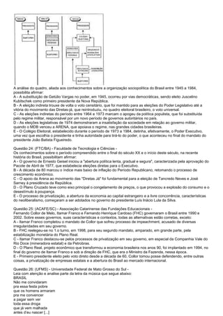 A análise do quadro, aliada aos conhecimentos sobre a organização sociopolítica do Brasil entre 1945 a 1984,
possibilita afirmar:
A - A substituição de Getúlio Vargas no poder, em 1945, ocorreu por vias democráticas, sendo eleito Juscelino
Kubitschek como primeiro presidente da Nova República.
B - A eleição indireta trouxe de volta o voto censitário, que foi mantido para as eleições do Poder Legislativo até a
vitória do movimento das Diretas-já, que reintroduziu, no quadro eleitoral brasileiro, o voto universal.
C - As eleições indiretas do período entre 1964 e 1973 marcam o apogeu da política populista, que foi substituída
pelo regime militar, responsável por um novo período de governos autoritários no país.
D - As eleições legislativas de 1974 demonstraram a insatisfação da sociedade em relação ao governo militar,
quando o MDB venceu a ARENA, que apoiava o regime, nas grandes cidades brasileiras.
E - O Colégio Eleitoral, estabelecido durante o período de 1973 a 1984, detinha, efetivamente, o Poder Executivo,
uma vez que escolhia o presidente e tinha autoridade para tirá-lo do poder, o que aconteceu no final do mandato do
presidente João Batista Figueiredo.
Questão 24: (FTC/BA) - Faculdade de Tecnologia e Ciências -
Os conhecimentos sobre o período compreendido entre o final do século XX e o início deste século, na recente
história do Brasil, possibilitam afirmar:
A - O governo de Ernesto Geisel iniciou a "abertura política lenta, gradual e segura", caracterizada pela aprovação do
Pacote de Abril de 1977, que estabelecia eleições diretas para o Executivo.
B - A década de 80 marcou o índice mais baixo de inflação do Período Republicano, retomando o processo de
crescimento econômico.
C - O apoio da Arena ao movimento das "Diretas Já" foi fundamental para a eleição de Tancredo Neves e José
Sarney à presidência da República.
D - O Plano Cruzado teve como eixo principal o congelamento de preços, o que provocou a explosão do consumo e o
desestímulo à poupança.
E - O processo de privatização, a abertura da economia ao capital estrangeiro e a livre concorrência, características
do neoliberalismo, começaram a ser adotados no governo do presidente Luís Inácio Lula da Silva.
Questão 25: (ACAFE/SC) - Associação Catarinense das Fundações Educacionais -
Fernando Collor de Melo, Itamar Franco e Fernando Henrique Cardoso (FHC) governaram o Brasil entre 1990 e
2002. Sobre esses governos, suas características e contextos, todas as alternativas estão corretas, exceto:
A - Itamar Franco completou o mandato de Collor que sofreu processo de impeachment, acusado de diversas
irregularidades em seu governo.
B - FHC reelegeu-se no 1.o turno, em 1998, para seu segundo mandato, amparado, em grande parte, pela
estabilização monetária do Plano Real.
C - Itamar Franco destacou-se pelos processos de privatização em seu governo, em especial da Companhia Vale do
Rio Doce (mineradora estatal) e da Petrobras.
D - O Plano Real, projeto econômico que transformou a economia brasileira nos anos 90, foi implantado em 1994, no
final do governo de Itamar Franco e sob a direção de FHC, que era o Ministro da Fazenda, nessa época.
E - Primeiro presidente eleito pelo voto direto desde a década de 60, Collor tomou posse defendendo, entre outras
coisas, a privatização de empresas estatais e a abertura do Brasil ao mercado internacional.
Questão 26: (UFMS) - Universidade Federal de Mato Grosso do Sul -
Leia com atenção e analise parte da letra da música que segue abaixo:
BRASIL
Não me convidaram
pra essa festa pobre
que os homens armaram
pra me convencer
a pagar sem ver
toda essa droga
que já vem malhada
antes d‟eu nascer [...]
 