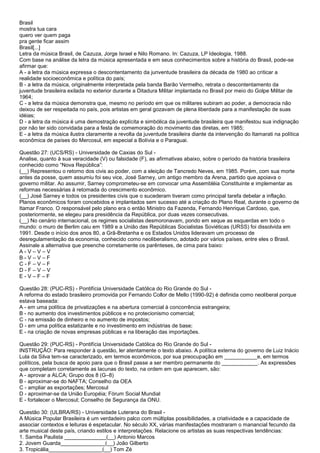 Brasil
mostra tua cara
quero ver quem paga
pra gente ficar assim
Brasil[...]
Letra da música Brasil, de Cazuza, Jorge Israel e Nilo Romano. In: Cazuza, LP Ideologia, 1988.
Com base na análise da letra da música apresentada e em seus conhecimentos sobre a história do Brasil, pode-se
afirmar que:
A - a letra da música expressa o descontentamento da junventude brasileira da década de 1980 ao criticar a
realidade socioeconômica e política do país;
B - a letra da música, originalmente interpretada pela banda Barão Vermelho, retrata o descontentamento da
juventude brasileira exilada no exterior durante a Ditadura Militar implantada no Brasil por meio do Golpe Militar de
1964;
C - a letra da música demonstra que, mesmo no período em que os militares subiram ao poder, a democracia não
deixou de ser respeitada no país, pois artistas em geral gozavam de plena liberdade para a manifestação de suas
idéias;
D - a letra da música é uma demostração explícita e simbólica da juventude brasileira que manifestou sua indignação
por não ter sido convidada para a festa de comemoração do movimento das diretas, em 1985;
E - a letra da música ilustra claramente a revolta da juventude brasileira diante da intervenção do Itamarati na política
econômica de países do Mercosul, em especial a Bolívia e o Paraguai.
Questão 27: (UCS/RS) - Universidade de Caxias do Sul -
Analise, quanto à sua veracidade (V) ou falsidade (F), as afirmativas abaixo, sobre o período da história brasileira
conhecido como “Nova República”:
(__) Representou o retorno dos civis ao poder, com a eleição de Tancredo Neves, em 1985. Porém, com sua morte
antes da posse, quem assumiu foi seu vice, José Sarney, um antigo membro da Arena, partido que apoiava o
governo militar. Ao assumir, Sarney comprometeu-se em convocar uma Assembléia Constituinte e implementar as
reformas necessárias à retomada do crescimento econômico.
(__) José Sarney e todos os presidentes civis que o sucederam tiveram como principal tarefa debelar a inflação.
Planos econômicos foram concebidos e implantados sem sucesso até a criação do Plano Real, durante o governo de
Itamar Franco. O responsável pelo plano era o então Ministro da Fazenda, Fernando Henrique Cardoso, que,
posteriormente, se elegeu para presidência da República, por duas vezes consecutivas.
(__) No cenário internacional, os regimes socialistas desmoronavam, pondo em xeque as esquerdas em todo o
mundo: o muro de Berlim caiu em 1989 e a União das Repúblicas Socialistas Soviéticas (URSS) foi dissolvida em
1991. Desde o início dos anos 80, a Grã-Bretanha e os Estados Unidos lideravam um processo de
desregulamentação da economia, conhecido como neoliberalismo, adotado por vários países, entre eles o Brasil.
Assinale a alternativa que preenche corretamente os parênteses, de cima para baixo:
A - V – V – V
B - V – V – F
C - F – V – F
D - F – V – V
E - V – F – F
Questão 28: (PUC-RS) - Pontifícia Universidade Católica do Rio Grande do Sul -
A reforma do estado brasileiro promovida por Fernando Collor de Mello (1990-92) é definida como neoliberal porque
estava baseada:
A - em uma política de privatizações e na abertura comercial à concorrência estrangeira;
B - no aumento dos investimentos públicos e no protecionismo comercial;
C - na emissão de dinheiro e no aumento de impostos;
D - em uma política estatizante e no investimento em indústrias de base;
E - na criação de novas empresas públicas e na liberação das importações.
Questão 29: (PUC-RS) - Pontifícia Universidade Católica do Rio Grande do Sul -
INSTRUÇÃO: Para responder à questão, ler atentamente o texto abaixo. A política externa do governo de Luiz Inácio
Lula da Silva tem-se caracterizado, em termos econômicos, por sua preocupação em ___________e, em termos
políticos, pela busca de apoio para que o Brasil passe a ser membro permanente do ____________. As expressões
que completam corretamente as lacunas do texto, na ordem em que aparecem, são:
A - aprovar a ALCA; Grupo dos 8 (G–8)
B - aproximar-se do NAFTA; Conselho da OEA
C - ampliar as exportações; Mercosul
D - aproximar-se da União Européia; Fórum Social Mundial
E - fortalecer o Mercosul; Conselho de Segurança da ONU.
Questão 30: (ULBRA/RS) - Universidade Luterana do Brasil -
A Música Popular Brasileira é um verdadeiro palco com múltiplas possibilidades, a criatividade e a capacidade de
associar contextos e leituras é espetacular. No século XX, várias manifestações mostraram o manancial fecundo da
arte musical deste país, criando estilos e interpretações. Relacione os artistas as suas respectivas tendências:
1. Samba Paulista ______________(__) Antonio Marcos
2. Jovem Guarda_______________(__) João Gilberto
3. Tropicália__________________(__) Tom Zé
 