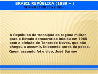 BRASIL REPÚBLICA (1889 – )
NOVA REPÚBLICA (1985 - )
 A República de transição do regime militar
para o Estado democrático iniciou em 1985
com a eleição de Tancredo Neves, que não
chegou a assumir, falecendo antes da posse.
Quem assumiu foi o vice, José Sarney
 