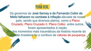 PLANO REAL
Os governos de José Sarney e de Fernando Collor de
Mello falharam no combate à inflação elevada de nosso
país, sendo que diversos planos, como o Plano
Cruzado, Plano Cruzado II, Plano Collor, entre outros,
foram apresentados à nação.
Um dos momentos mais traumáticos da história recente do
cidadão brasileiro foi o confisco de valores de poupança.
 