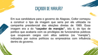 Caçador de marajás?
Em sua candidatura para o governo de Alagoas, Collor começou
a construir o tipo de imagem que seria por ele utilizada na
campanha presidencial das eleições diretas de 1989. Essa
imagem era a do “caçador de marajás”, isto é, do tipo de
político que acabaria com os privilégios de funcionários públicos
que ocupavam cargos com altos salários (os “marajás”),
indicados por outros políticos ou empresários com influência
dentro do governo.
 