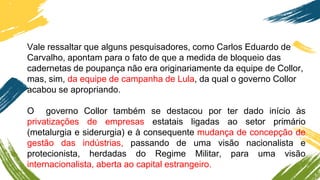 Vale ressaltar que alguns pesquisadores, como Carlos Eduardo de
Carvalho, apontam para o fato de que a medida de bloqueio das
cadernetas de poupança não era originariamente da equipe de Collor,
mas, sim, da equipe de campanha de Lula, da qual o governo Collor
acabou se apropriando.
O governo Collor também se destacou por ter dado início às
privatizações de empresas estatais ligadas ao setor primário
(metalurgia e siderurgia) e à consequente mudança de concepção de
gestão das indústrias, passando de uma visão nacionalista e
protecionista, herdadas do Regime Militar, para uma visão
internacionalista, aberta ao capital estrangeiro.
 