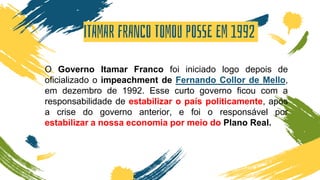 ITAMAR FRANCO TOMOU POSSE EM 1992
O Governo Itamar Franco foi iniciado logo depois de
oficializado o impeachment de Fernando Collor de Mello,
em dezembro de 1992. Esse curto governo ficou com a
responsabilidade de estabilizar o país politicamente, após
a crise do governo anterior, e foi o responsável por
estabilizar a nossa economia por meio do Plano Real.
 