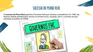 SUCESSO DO PLANO REAL
O sucesso do Plano Real gabaritou Fernando Henrique Cardoso à presidência. Em 1994, ele
disputou eleição presidencial e venceu no primeiro turno, iniciando, assim, o primeiro de dois
mandatos do político do PSDB.
 
