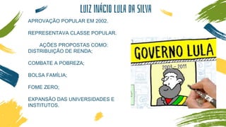 LUIZ INÁCIO LULA DA SILVA
APROVAÇÃO POPULAR EM 2002.
REPRESENTAVA CLASSE POPULAR.
AÇÕES PROPOSTAS COMO:
DISTRIBUIÇÃO DE RENDA;
COMBATE A POBREZA;
BOLSA FAMÍLIA;
FOME ZERO;
EXPANSÃO DAS UNIVERSIDADES E
INSTITUTOS.
 