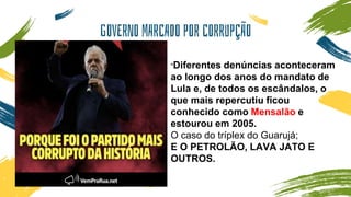 GOVERNO MARCADO POR CORRUPÇÃO
"Diferentes denúncias aconteceram
ao longo dos anos do mandato de
Lula e, de todos os escândalos, o
que mais repercutiu ficou
conhecido como Mensalão e
estourou em 2005.
O caso do tríplex do Guarujá;
E O PETROLÃO, LAVA JATO E
OUTROS.
 
