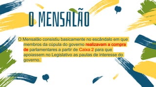 O MENSALÃO
O Mensalão consistiu basicamente no escândalo em que
membros da cúpula do governo realizavam a compra
de parlamentares a partir de Caixa 2 para que
apoiassem no Legislativo as pautas de interesse do
governo.
 