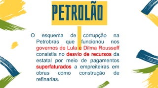 Petrolão
O esquema de corrupção na
Petrobras que funcionou nos
governos de Lula e Dilma Rousseff
consistia no desvio de recursos da
estatal por meio de pagamentos
superfaturados a empreiteiras em
obras como construção de
refinarias.
 
