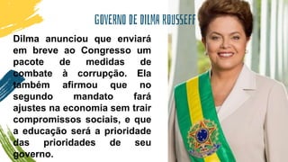 GOVERNO DE DILMA ROUSSEFF
Dilma anunciou que enviará
em breve ao Congresso um
pacote de medidas de
combate à corrupção. Ela
também afirmou que no
segundo mandato fará
ajustes na economia sem trair
compromissos sociais, e que
a educação será a prioridade
das prioridades de seu
governo.
 