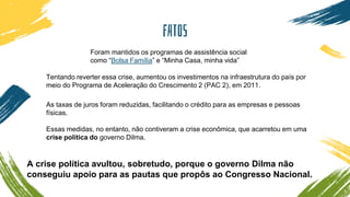 FATOS
Foram mantidos os programas de assistência social
como “Bolsa Família” e “Minha Casa, minha vida”
Tentando reverter essa crise, aumentou os investimentos na infraestrutura do país por
meio do Programa de Aceleração do Crescimento 2 (PAC 2), em 2011.
As taxas de juros foram reduzidas, facilitando o crédito para as empresas e pessoas
físicas.
Essas medidas, no entanto, não contiveram a crise econômica, que acarretou em uma
crise política do governo Dilma.
A crise política avultou, sobretudo, porque o governo Dilma não
conseguiu apoio para as pautas que propôs ao Congresso Nacional.
 