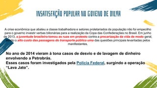 INSATISFAÇÃO POPULAR NO GOVENO DE DILMA
A crise econômica que abateu a classe trabalhadora e setores proletariados da população não foi empecilho
para o governo investir verbas bilionárias para a realização da Copa das Confederações no Brasil. Em junho
de 2013, a juventude brasileira tomou as ruas em protesto contra a precarização da vida de modo geral,
sendo o alto custo das passagens do transporte público uma das questões principais levantadas pelos
manifestantes.
No ano de 2014 vieram à tona casos de desvio e de lavagem de dinheiro
envolvendo a Petrobrás.
Esses casos foram investigados pela Polícia Federal, surgindo a operação
“Lava Jato”.
 