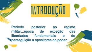 Intrddução
Período posterior ao regime
militar...época de exceção das
liberdades fundamentais e de
perseguição a opositores do poder.
 