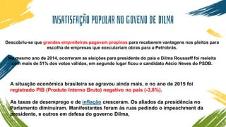 INSATISFAÇÃO POPULAR NO GOVENO DE DILMA
Descobriu-se que grandes empreiteiras pagavam propinas para receberem vantagens nos pleitos para
escolha de empresas que executariam obras para a Petrobrás.
No mesmo ano de 2014, ocorreram as eleições para presidente do país e Dilma Rousseff foi reeleita
com mais de 51% dos votos válidos, em segundo lugar ficou o candidato Aécio Neves do PSDB.
A situação econômica brasileira se agravou ainda mais, e no ano de 2015 foi
registrado PIB (Produto Interno Bruto) negativo no país (-3,8%).
As taxas de desemprego e de inflação cresceram. Os aliados da presidência no
Parlamento diminuíram. Manifestantes foram às ruas pedindo o impeachment da
presidente, e outros em defesa do governo Dilma,
 