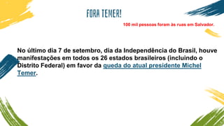 Fora temer!
No último dia 7 de setembro, dia da Independência do Brasil, houve
manifestações em todos os 26 estados brasileiros (incluindo o
Distrito Federal) em favor da queda do atual presidente Michel
Temer.
100 mil pessoas foram às ruas em Salvador.
 